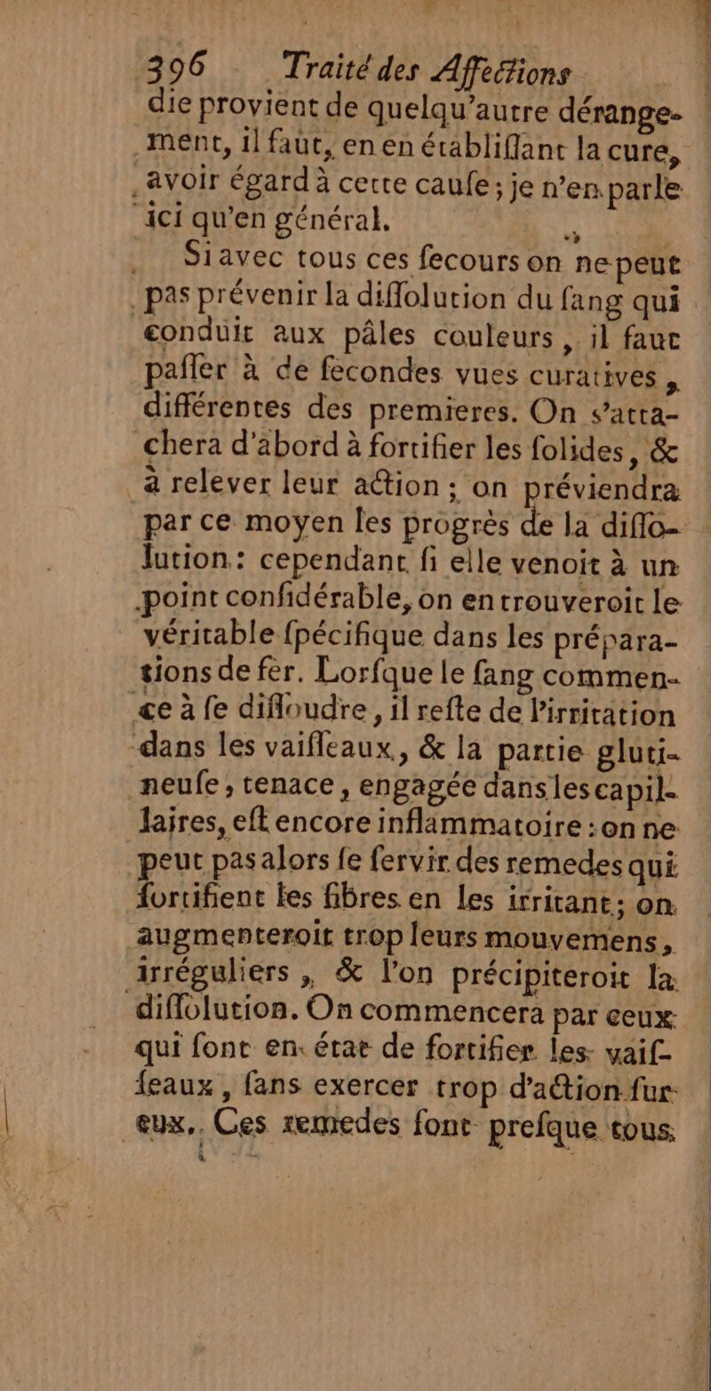 L 396 Traité des Afféions die provient de quelqu’autre dérange- Ment, il faut, en en étäbliflanc la cure, avoir égard à certe caufe; je n’en, parle ‘ici qu’en général. # Siavec tous ces fecours on ne peut dd BARRE conduit aux pâles couleurs , il fauc pafler à de fecondes vues curatives , différentes des premieres. On s’atta- chera d’abord à fortifier les folides, &amp; _à relever leur ation; on réviendra par ce moyen Îles progrès de la diflo- Jation: cependant fi elle venoit à un point confidérable, on en trouveroit le véritable fpécifique dans les prépara- tions de fèr. Lorfque le fang commen- ce à fe difloudre, il refte de Pirritation dans les vaifleaux., &amp; la partie gluti- neufe, tenace, engagée danslescapil. Jajres, efl encore inflammatoire :onne peut pas alors fe fervir des remedes qui fortifient les fibres en Les irritant; on augmenteroit trop leurs mouvemens, irréguliers , &amp; l’on précipiteroit la: difflolution. On commencera par ceux: qui font en. état de fortifier les- yaif- {eaux , fans exercer trop d’ation fur. eux, Ces remedes font prefque tous.