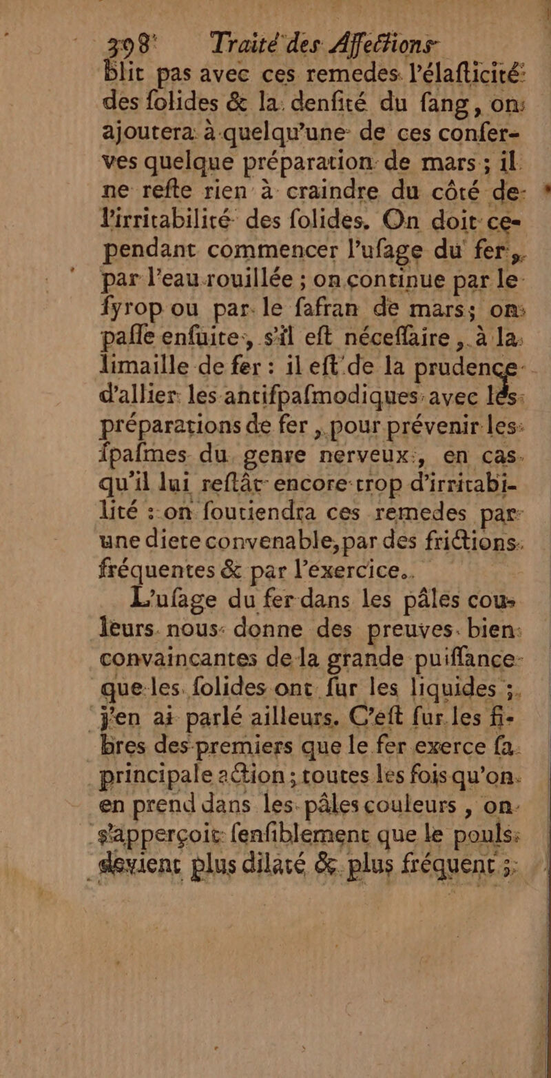 blit pas avec ces remedes. l'élafticité: des folides &amp; la: denfité du fang, on: ajoutera à-quelqu’une- de ces confer- ves quelque préparation: de mars; il ne refte rien à craindre du côté de- : l'irritabilité- des folides. On doit ce- pendant commencer l’ufage du fer:,. par l’eau rouillée ; on continue par le fyrop ou par. le fafran de mars; on: pale enfuite:, s'il eft néceflaire , à la: limaille de fer : ileft de la prudence- d’allier: les antifpafmodiques avec ke. préparations de fer , pour prévenir les: fpafmes du, genre nerveux:, en cas. qu'il lui reflât-encore:trop d’irritabi- lité : on foutiendra ces remedes par: une diete convenable, par des friétions. fréquentes &amp; par l'exercice... L'ufage du fer dans les pâles cou: leurs. nous: donne des preuves. bien: convaincantes dela grande puiffance- que les. folides ont fur les liquides ;. ‘j'en ai parlé ailleurs. C’eft fur. les f- bres des- premiers que le fer exerce fa. principale aétion ; toutes les fois qu’on. en prend dans les. pâles couleurs , on. -s'apperçoit: fenfiblement que le pouls: _Sewienc plus dilaré &amp;. plus fréquent ;;