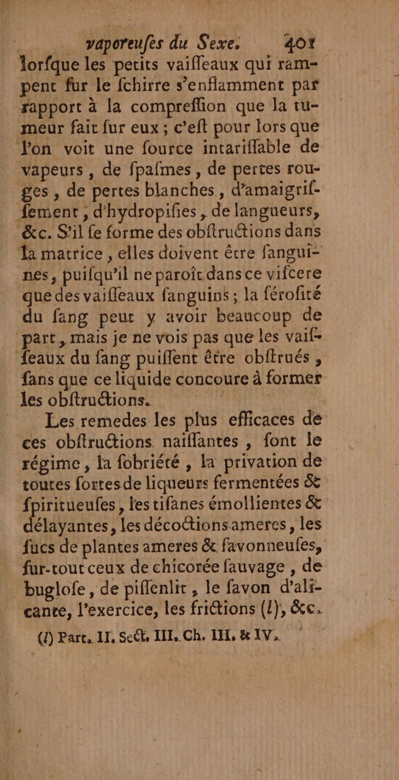 , Cr | | vaporeufes du Sexe. 401 lorfque les petits vaifleaux qui ram- penc fur le fchirre s’enflamment par apport à la compreflion que la tu- meur fait fur eux ; c’eft pour lors que Von voit une fource intariflable de vapeurs , de fpafmes , de pertes rou- ges , de pertes blanches, d’amaigrif- _ fement, d'hydropifies, de langueurs, &amp;c. S'il fe forme des obftruétions dans Ta matrice , elles doivent être fangui- nes, puifqu’il ne paroit dans ce vifcere gue des vaifleaux fanguins ; la férofité du fang peut y avoir beaucoup de part, mais je ne vois pas que les vaif- feaux du fang puiflent être obftrués, fans que ce liquide concoure à former les obftruions. | | Les remedes les plus efficaces de ces obftructions. naïflantes , font le régime , la fobriété , la privation de toutes fortesde liqueurs fermentées 6 fpiritueufes, l'es tifanes émollientes &amp; délayantes, Les décottionsameres, les fucs de plantes ameres &amp; favonneules, fur-tout ceux de chicorée fauvage , de buglofe , de piflenlit, le favon d’ali- cante, l'exercice, les frictions (L}, &amp;e.