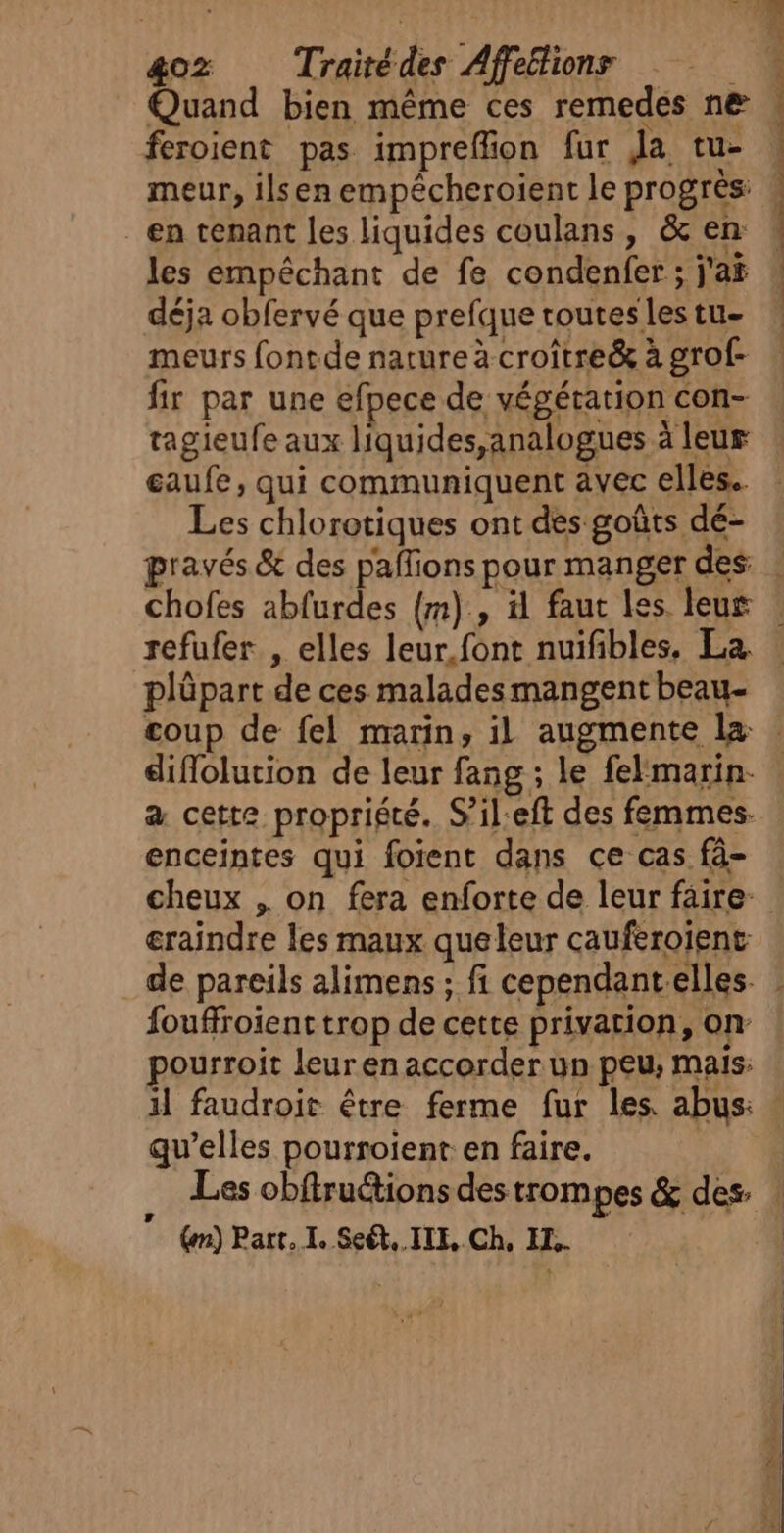 &amp;oz Traitédes Affelions Quand bien même ces remedes ne feroient pas impreffion fur Ja tu- en tenant les liquides coulans, &amp; en les empêchant de fe condenfer ; j'af déja obfervé que prefque routes les tu- meurs fontde nature à croître&amp; à grof- fir par une efpece de végétation con- tagieufe aux liquides,analogues à leur eaufe, qui communiquent avec elles. Les chlorotiques ont des goûts dé- pravés &amp; des paffions pour manger des Lois 2. bd nr Thé refufer , elles leur.font nuifibles. La. plüpart de ces malades mangent beau diflolution de leur fang ; le felmarin. a cette propriété. Sil-eft des femmes. enceintes qui foient dans ce cas fâ- éraindre les maux que leur cauferoïent de pareils alimens ; fi cependantelles. fouffroient trop de cette privation, on pourroit leuren accorder un peu, mais: qu’elles pourroient en faire.