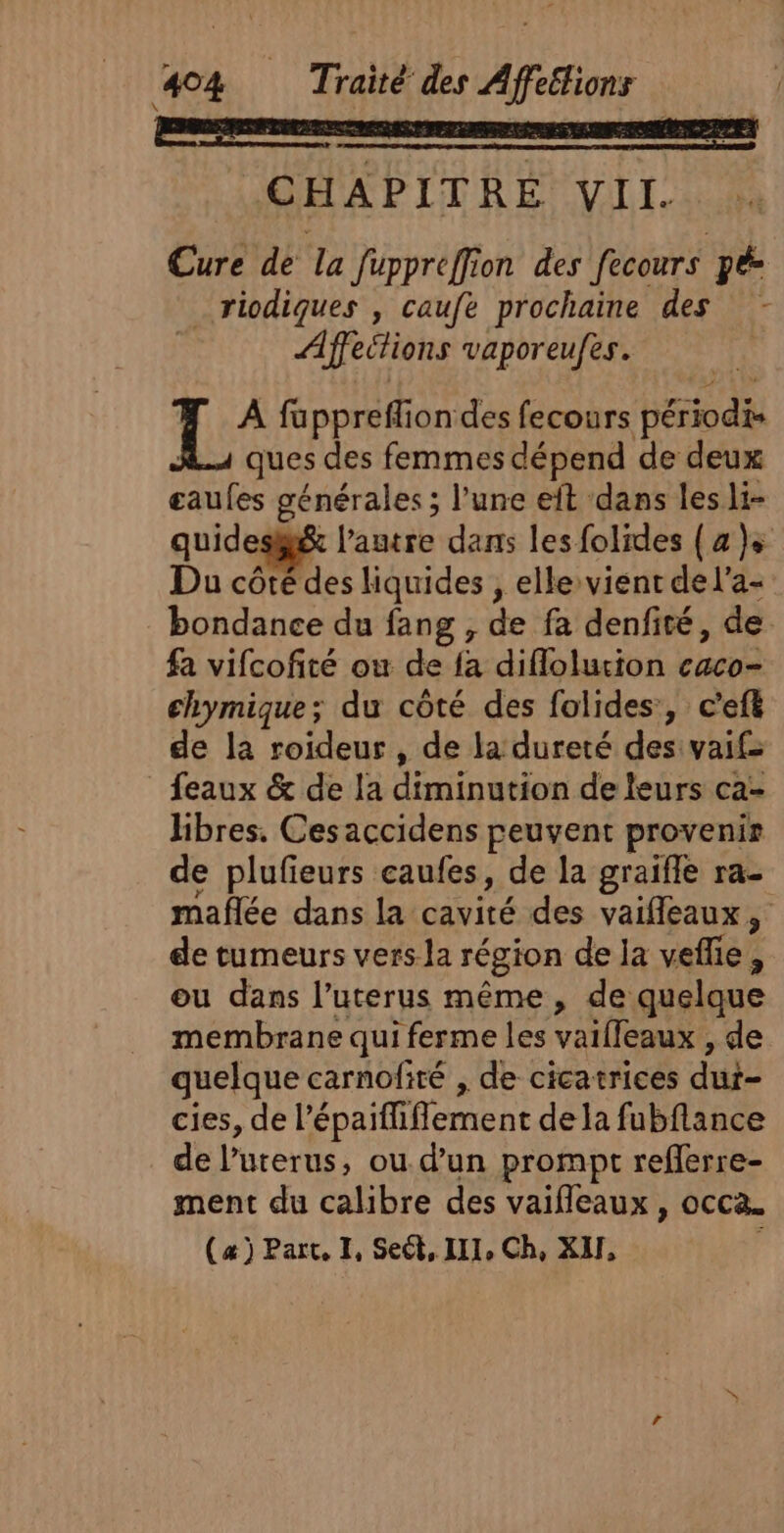 CHAPITRE VII. Cure de la fuppreffion des fecours pée _riodiques , caufe prochaine des Affections vaporeufes. | j fapprefliondes fecours périodis ques des femmes dépend de deux eaufes générales ; l’une eit dans les li- quides@&amp; l’autre dans les folides (4 )s Du côté des liquides , elle vient de l’a- bondance du fang , de fa denfité, de fa vifcofité ow de fa diflolurion caco- chymique; du côté des folides, c'ef de la roideur , de la dureté des vaif feaux &amp; de !a diminution de leurs ca- libres. Cesaccidens peuvent provenir de plufieurs caufes, de la graifle ra- maflée dans la cavité des vaifleaux, de tumeurs vers la région de la veflie, ou dans l’uterus même, de quelque membrane qui ferme les vaiffeaux , de quelque carnofité , de cicatrices dur- cies, de l’épaifliflement de la fubflance de l’uterus, ou d’un prompt reflerre- ment du calibre des vaifleaux , occa. (æ) Part, I, Sect, III, Ch, XU, |