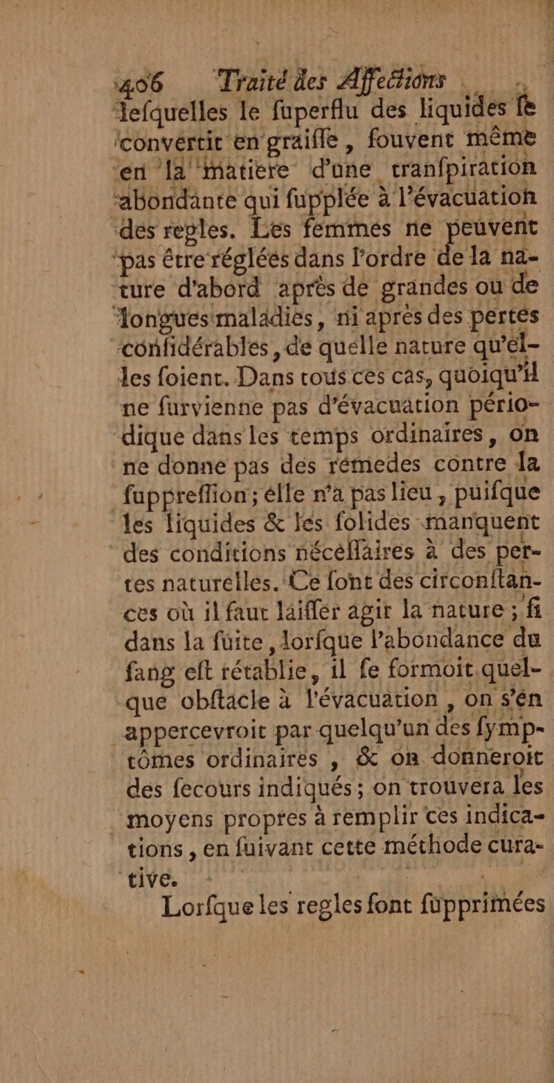 Jefquelles le fuperflu des liquides fe ‘convertit en graifle , fouvent même ‘en 14 matiere d’une cranfpiration ‘abondante qui fupplée à l'évacuation des regles. Les femmés ne peuvent ‘pas être réglées dans l’ordre Pr nd- ture d'abord après de grandes ou de Æongues maladies, ni aprés des pertes confidérables , de quélle nature qu’el- Jes foient. Dans rous ces cas, quoiqu’ ne furvienne pas d'évacuation pério- dique dans les temps ordinaires, on ne donne pas des rémedes contre Ja fuppreffion; élle n'a pas lieu , puifque les liquides &amp; les folides manquent des conditions nécelläires à des per- tes naturelles. Ce font des circonitan- ces où il faut laiffér agir la nature ; fi dans la füite, lorfque l'abondance du fang et rétablie, il fe formoit,quel- que obftacle à l'évacuation , on s’en appercevroic par quelqu'un des fymp- tomes ordinaires , &amp; on donneroit des fecours indiqués; on trouvera les moyens propres à remplir Ces indica- tions , en fuivant cette méthode cura- ‘tive. | | CSS Lorfque les regles font füpprimées