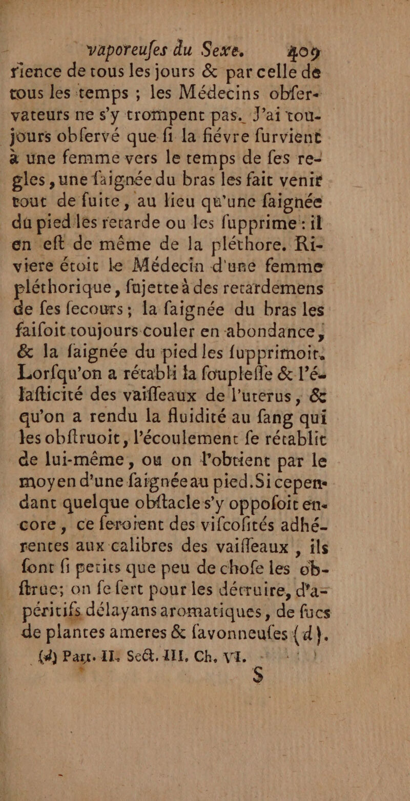 rience de rous les jours &amp; par celle de tous les temps ; les Médecins obfer+ vateurs ne s’y trompent pas. Jai tou- jours obfervé que fi la fiévre furvient à une femme vers le remps de fes re- gles ,une faignée du bras les fait venir tout de fuite, au lieu qu'une faignée du pied les retarde ou les fupprime: il en eft de même de la pléthore. Ri- viere étoit le Médecin d'une femme pléthorique, fajette à des recardemens de fes fecours; la faignée du bras les faifoit toujours-couler en abondance ; &amp; la faignée du pied les fupprimoit. Lorfqu’on a rétabHi fa fouplefle &amp; l’é- fafticité des vaifleaux de l’urerus ; &amp; qu'on a rendu la fluidité au fang qui les obftruoit, l'écoulement fe rétablit de lui-même, ou on l'obtient par le moyen d'une faignéeau pied.Sicepen- dant quelque obftacle s’y oppoloit en. core, ce ferorent des vifcofités adhé- rentes aux calibres des vaifleaux , ils font fi petits que peu de chofe les ob- ftruc; on fe fert pour les détruire, d'a= péritifs délayans aromatiques, de fücs de plantes ameres &amp; favonneufes { 4), _{d) Part. IIS Se, AIE, Ch, VE, =: 1)