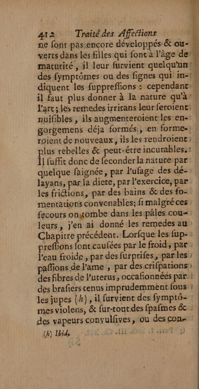 ne font pas:encore développés &amp; ou- verts dans les filles qui font à l'âge der maturité , il leur furvient quelqu'un! des fymprômes ou des fignes qui in! diquent les fuppreffions : cependant: ; il faut plus donner à la nature qu'à’: l'art ; les rermedes irricans leur feroient: nuifibles , ils augmenteroienc les en- gorgemens déja formési, en forme»: roient de nouveaux, ilsles rendroient; lus rebelles &amp; peut-être incurables.: 11 fuffit donc de feconder la nature par quelque faignée, par l'ufage des dé-: layans, par la diete, par l'exercice, par les frictions, par des bains &amp;t des fo- mentations convenables; fi malgré ces fecours onsgombe dans les:pâles cou- leurs, j'en ai donné les remedes au: Chapitre ir set Lorfque les fup- : preflions ontcaufées par le froid, par . | l'eau froide , par des furprifes, parles : paffions de l'ame , par des.crifpations: des fibres de l'uterus, occafonnées par : | des brafierstenus imprudemméntfous : | les jupes (h), 4l furvient des fymptô- mes violens, &amp; fur-tout.des fpafmes 6c : | des vapeurs convulfives, ou des con :