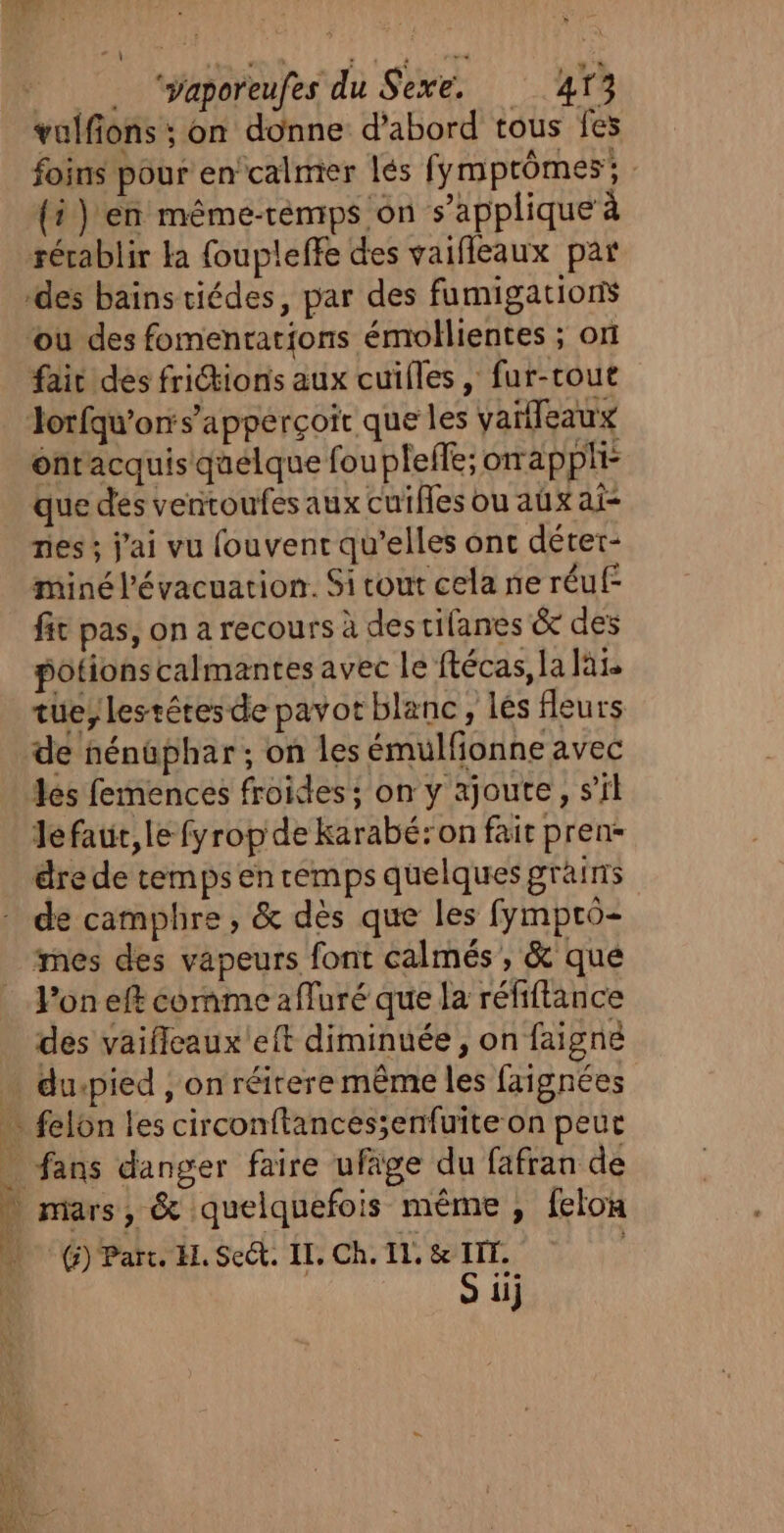 . volfons ; on donne d'abord tous fes foins pour en’calmer lés fymprômes; {i) en même-téemps on s'applique à rérablir ka foupleffe des vaifleaux par ‘des bains tiédes, par des fumigations ou des fomenrations émollientes ; on fait des fritions aux cuifles, fur-cout Jlorfaw’or:s’apperçoir que les vaïlleaux ontacquis quelque fou pleffe; orapphi- que des ventoufes aux cuifes ou aux ai- nes ; j'ai vu fouvent qu’elles onc déter- miné l'évacuation. Si cout cela ne réuf- fit pas, on a recours à descifanes &amp; des potionscalmantes avec le ftécas, la lai tue, lestétesde pavot blanc, lés fleurs de nénüphar ; on les émulfionne avec les femences froides; on y ajoute, s’il Jefaur,le fyrop de karabé:on fait pren- dre de temps en temps quelques grains de camphre, &amp; dès que les fympro- mes des vapeurs font calmés , &amp; que Von eff comme affuré que la réfiftance des vaiflcaux'eft diminuée, on faigné (5) Parc. EL. Sect. IL. Ch. 11. &amp; TIT. S iij