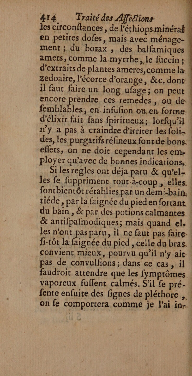 zedoaire, l'écorce d'orange, &amp;e. done d'élixir fait fans fpiritueux: lorfqu’il n’y a pas à craindre d'irriter les foli- ployer qu'avec de bonnes indications, Si les regles ont déja paru &amp; qu’el- les n’ont pas paru, il. ne faut pas faire: fi-tôt la faignée du pied , celle du bras. pas de convulfions ; dans ce cas » il faudroit attendre que Les fymptômes. vaporeux. fuflent calmés. S’il fe pré- fente enfuite des fignes de pléthore on fe comportera comme je l'ai in