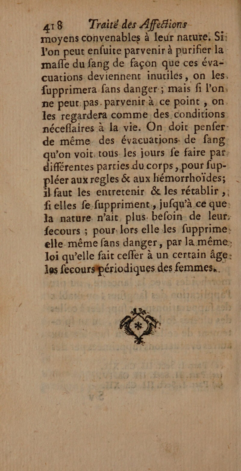 moyens convenables à leur nature. Si: l'on peut enfuite parvenir à purifier la mafle du fang de façon que ces éva- cuations deviennent inutilés, on les. fupprimera fans danger; mais fi lon, ne peut: pas. parvenir à, ce point , on. les regardera comme des conditions néceflaires à la vie. On doit penfer- de même. des évaeuatijons: de fang. qu’on voit. tous. les jours fe faire par: différentes parties du corps, pour fup- pléer aux regles &amp; aux hiémorrhoïdes; . 1l faut les entretenir &amp; les rétablir ,: fielles fe-fuppriment., jufqu’à ce que: la nature. n'ait, plus. befoin de leur: fecours ; pour: lors elle les fupprime: elle. même fans danger, par la même: loi qu’elle fait ceffer à un certain âge: les fecourspériodiques des femmes,