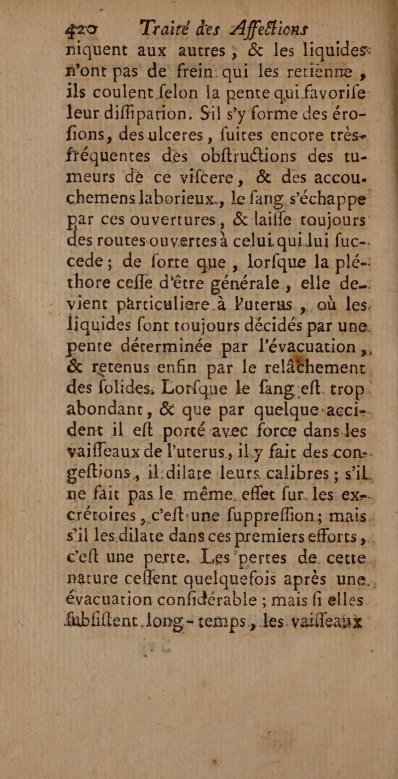 niquent aux autres ; &amp; les liquides: mont pas de frein qui les retienne , ils coulent felon la pente qui favorile- leur diffipation. Sil s’y forme des éro- ! fions, des ulceres , fuites encore très- fréquentes des obftructions des tu- meurs de ce viftere, &amp; des accou. chemens laborieux., le fang, s'échappe par ces ouvertures, &amp; laifle toujours es routes ouvertes à celui quilui fuc-. cede; de forte que , lorfque la plé-: thore cefle d'être générale, elle de: vient particuliere à Puterus. ,. où les. liquides font toujours décidés par une. pente décerminée par ét eu on s &amp; retenus enfin par le relâthement des folides, Lorfque le fang'eft. trop. abondant, &amp; que par quelque-acci-. dent il eft porté avec force dans:les vaiffeaux de l’uterus, il.y faic des con-- geftions, il:dilare leurs calibres ; s’il. ne fait pas le même. effet fur. les ex=. crétoires , c’eft'une fuppreflion; mais. s’il les.dilate dans ces premiers efforts, . c’eft une perte. Les'pertes de cette. nature celent quelquefois après une., évacuation confidérable ; mais fi elles. fubfiftenr long- temps, les vaileaux