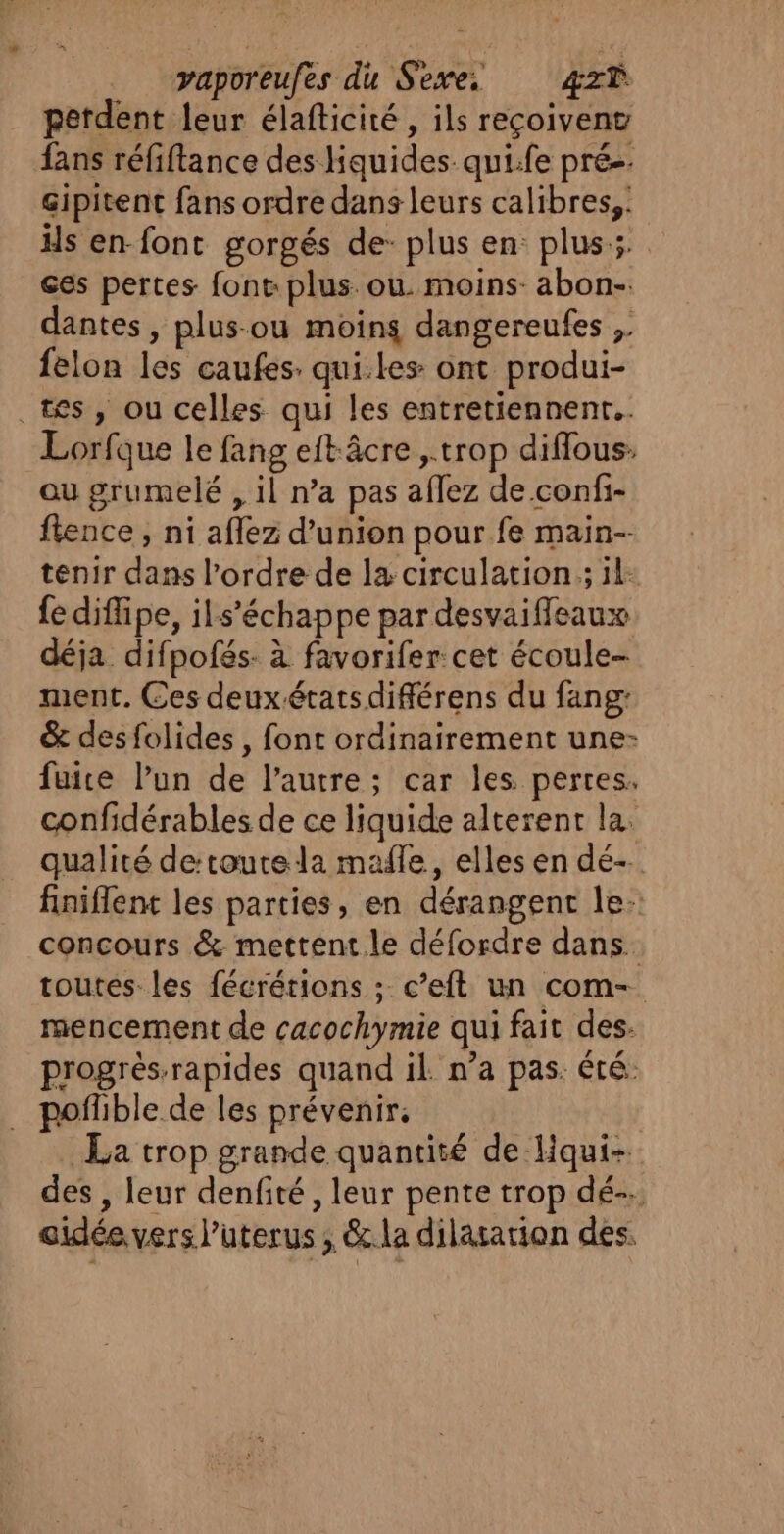 vaporeufes du Sexe. 4zxŸ perdent leur élafticité , ils reçoivent fans réfiftance des Hquides qui.fe prés. gipitent fans ordre dans leurs calibres,: Hs en font gorgés de: plus en: plus. es pertes font: plus. ou. moins- abon-. dantes , plus-ou moins dangereufes , felon les caufes: qui.les ont produi- tes, ou celles qui les entretiennent. Lorfque le fang eftâcre ,.trop diflous: ou grumelé , il n’a pas aflez de confi- fience , ni aflez d'union pour fe main-- tenir dans l’ordre de la circulation ; il: {e diflipe, ils’échappe par desvaifleaux déja difpofés- à favorifer: cet écoule- ment. Ces deux états diflérens du fang: &amp; desfolides , font ordinairement une- fuite l’un de l’autre; car les pertes. confidérables de ce liquide alterent la: qualité detoutrela mafle, elles en dé- finiflent les parties, en dérangent le: concours &amp; mettent le défordre dans. toutes les fécrérions ; c’eft un com- mencement de cacochymie qui fait des. progrés-rapides quand il. n’a pas. été: . poflible de les prévenir; La trop grande quantité de Hqui-. des , leur denfité , leur pente trop dé-. aidée vers l’uterus , &amp;.la dilatation des.