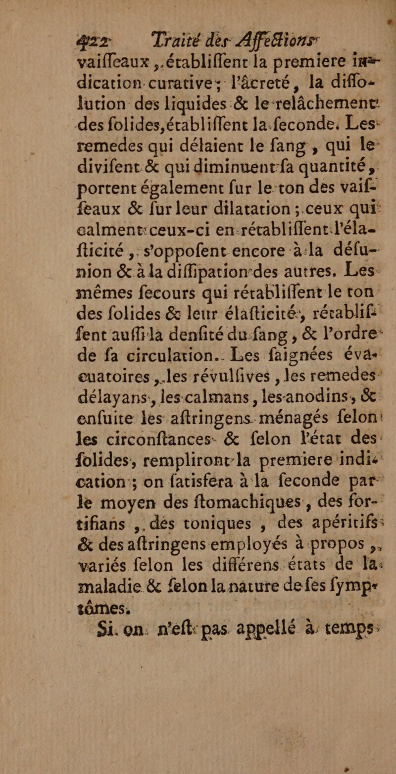 e æ&amp;zz Traité dès Affethions vaifleaux ,.érabliflent la premiere im dication curative; l’âcreté, la diflo- lution des liquides &amp; le-relâchement: des folides,établiffent la.feconde. Les: remedes qui délaient le fang , qui le- divifent &amp; qui diminuent-fa quantité, portent également fur le-ton des vaif- feaux &amp; fur leur dilatation ;.ceux qui: calment:ceux-ci en-rétablifflent:l'éla- fticité ,. s'oppofent encore à:la défu-- nion &amp; à la diffipation-des autres. Les- mêmes fecours qui rérabliffent le ton des folides &amp; leur élafticité:, rétablif: fent auffila denfité du fang , &amp; l’ordre: de fa circulation. Les faignées éva- euatoires , les révulfves , les remedes: délayans:, les-calmans , lesanodins, &amp; enfuite lès aftringens ménagés felon: les circonftances- &amp; felon l'état des: folides, rempliront-la premiere indie cation; on fatisféra à la feconde par le moyen des ftomachiques, des for- tifians ,, dés toniques , des apéririfs: &amp; des aftringens employés à propos ,, variés felon les différens états de la: maladie &amp; felon la nature de fes fymp= .tômes, #6 L ee Si. on: n’eft: pas appellé à temps: