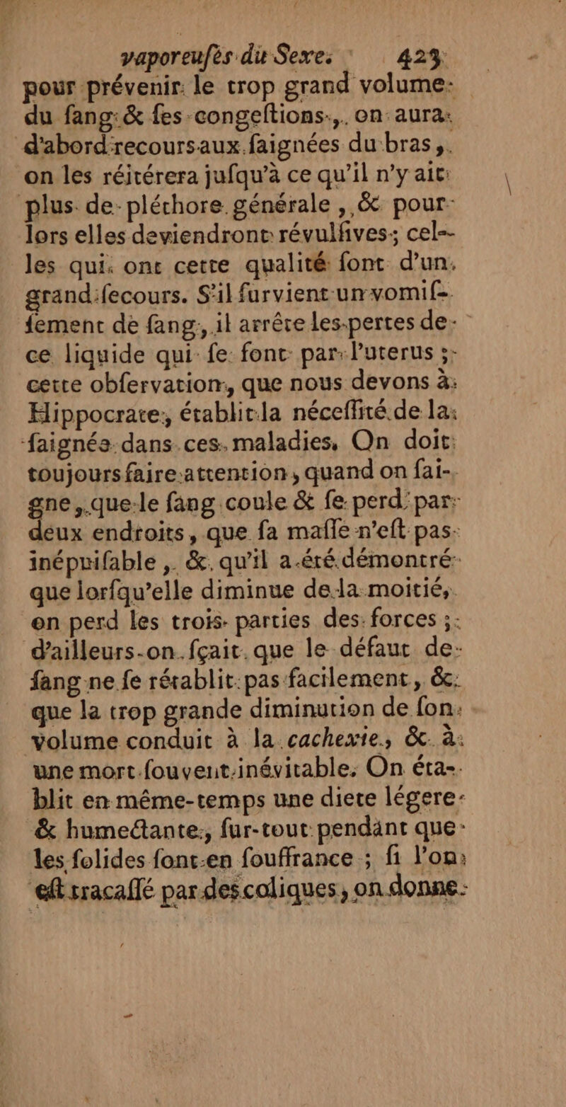 { vaporeufès du Sexe: : 42% pour prévenir. le trop grand volume: du fang:&amp; fes -congeftions:,. on: aura: d'abord'recoursaux.faignées du‘bras,. on les réitérera jufqu’à ce qu’il n’y ait: plus de-pléchore. générale ,,&amp; pour: lors elles deviendront révulfives; cel-- les qui. ont cette qualité font d’un. grandifecours. S'il furvient- un vomif- {ement de fang, il arrête les-pertes de. ce liquide qui fe: font: par: l'uterus ;: cette obfervation:, que nous devons à: Hippocrare; établitla néceffité de la; faignés dans.ces. maladies, On doit: toujours faire-attention, quand on fai-, gne ,.que:le fang coule &amp; fe perd'par: lux endroits, que fa mafle n’eft pas: inéprifable ,. &amp;. qu'il a.éré démontré: que lorfqu’elle diminue dela moitié, en perd les trois parties des: forces ;: d'ailleurs-on..fçait. que le défauc de: fang ne fe rérablit:pas facilement, ëc; que la trop grande diminution de fon: volume conduit à la cachexie, &amp;c. à: une mort.fouvent-inévitable, On étas. blit en même-temps une diete légere: &amp; humedante:, fur-tout: pendant que: les folides fonc.en fouffrance ; fi l’on: eftsracallé par descoliques, on donne