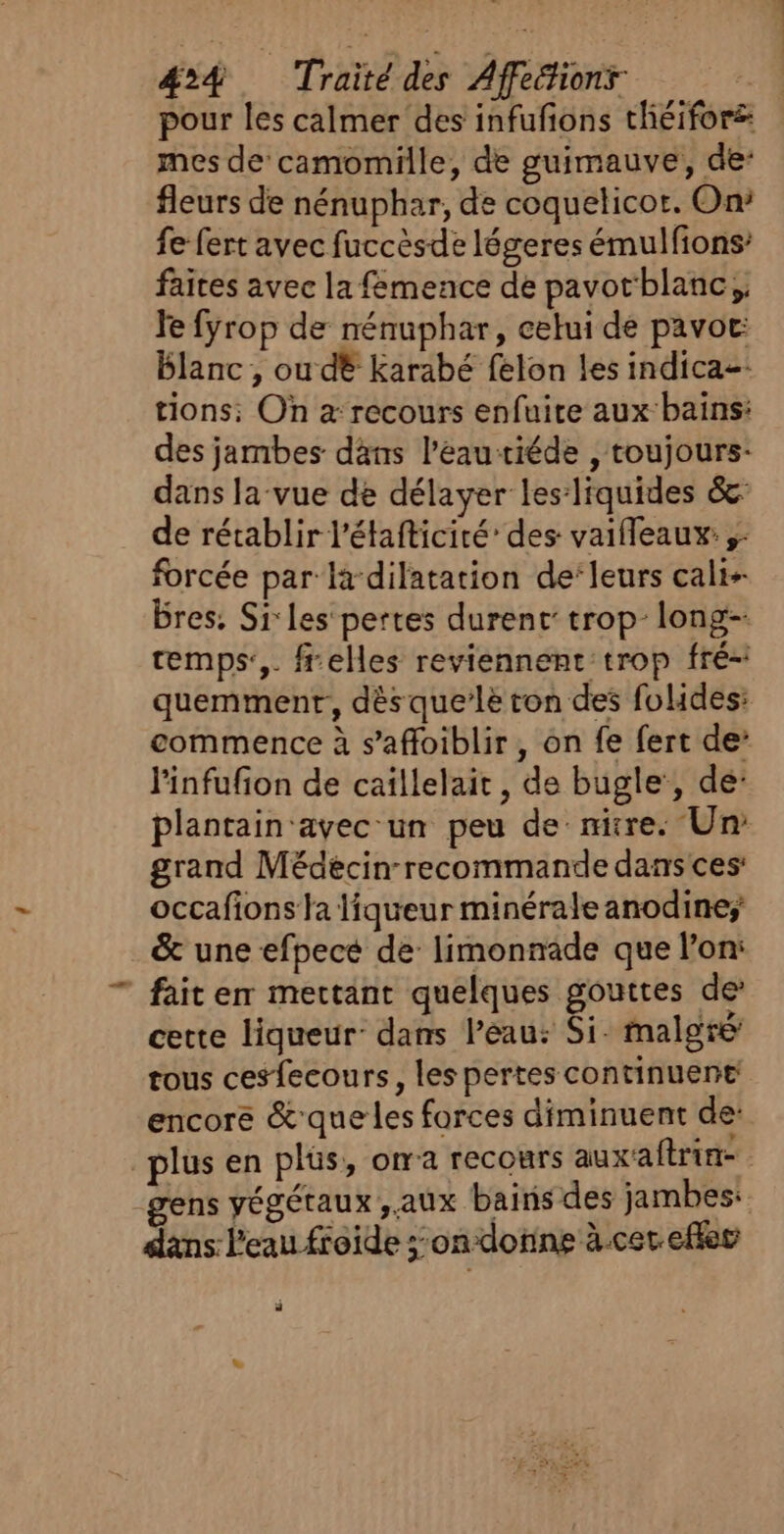 pour les calmer des infufions théifors: mes de'camomille, de guimauve, de: fleurs de nénuphar, de coquelicot. On» fe fert avec fuccèsde légeres émulfons’ faites avec la femence de pavotblanc,, le fyrop de nénuphar, celui de pavor: blanc , ou dé Karabé felon les indica-: tions; On à recours enfuire aux bains: des jambes dans l’eau riéde , toujours- dans la-vue de délayer les:liquides &amp;: de rétablir l'étafticité’ des vaifleaux:;- forcée par la-dilatation de‘leurs cali- Bres. Si:les pertes durent’ trop-long- cemps:,. ffelles reviennent'trop fré- quemment, dés que’lè ton des fulides: commence à s’'affoiblir , on fe fert de: linfufion de caïllelait, de bugle’, de: plantain'avec-un peu de: nitre. Un grand Médècinrecommande dans ces: occafions fa liqueur minérale anodine; &amp; une efpecé de limonnade que l’on: fait em mettant quelques gouttes de cette liqueur: dans l’eau: Si. malgré tous cesfecours, les pertes continuent encore &amp;que les forces diminuent de: plus en plüs, ora recours auxaftrin- ns végétaux, aux bains des jambes: dans l'eau froide ;:on donne à.cer eflec ñ