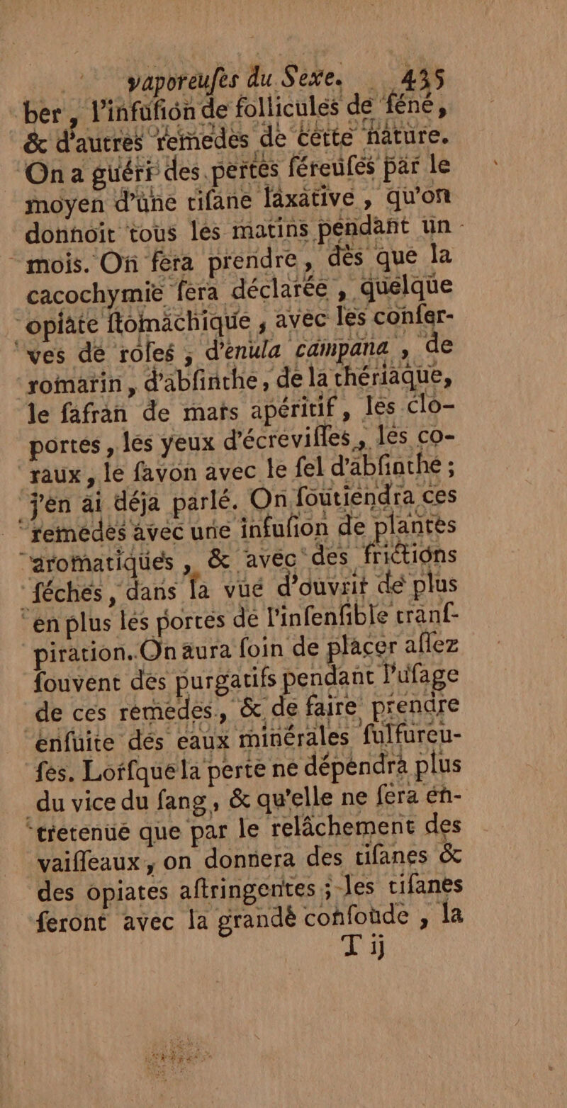 ber , l’infufion de follicules de ‘féné, &amp; d'autres remedes de Cétte nature. On a güérr des pertes féreufés par le moyen d’üne tifane faxative, qu'on donnoït tous les matins pendant un * mois. Of féra prendre, dès que la cacochymie fera déclarée ,. quelque “opiäte flomächique ; avec les confer- ‘ves de roles ; d’enula cainpana , de romarin, d'abfinche, de la thériäque, le fafran de mats apéritif, les clo- portes , les yeux d'écrevifles, les co- ‘raux, le favon avec le fel d'abfathe ; j'en ai déja parlé. On foutiendra ces _‘femédes avec une infufon de plantes aromatiques , &amp; avec des Htiôns “féches, dans la vué d'ouvrit de plus ‘en plus lés portes dé l'infenfible tranf- piration..On aura foin de placer aflez fouvent des purean Den pt de ces rémedes., &amp; de faire prendre ‘Enfuite dés eaux rminérales fulfureu- fes. Lorfquela perte ne dépendra plus du vice du fang, &amp; qu’elle ne fera éñ- ‘tretenué que par le relâchement des vaifleaux, on donnera des tifanes &amp; des opiates aftringentes ; Jes cifanés feront avec la grandè confoùde , Ja Ti