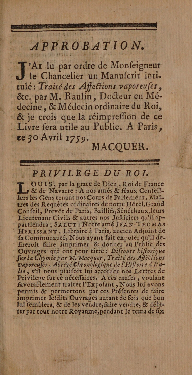 LL A ts _ APPROBATION. Ar lu par ordre de Monfeigneur a} le Chancelier un Manufcrit inti. tulé: Traitédes Affeitions vaporeufes, &amp;c. par M. Raulin, Doéteur en Mé- decine , &amp; Médecin ordinaire du Roi, &amp; je crois que la réimpreffion de ce : Livre fera utile au Public. À Paris, ‘€ 30 Avril 1759. | | MACQUER. . PRIVILEGE DU ROI. OUIS, par la grace de Dieu , Roi de France As &amp; de Navarre : A nos amés &amp; féaux Confeil- : Jers les Gens tenans nos Cours de Parlement, Mai- ‘ tres des Requêtes ofdinaîres de notre Hôtel, Grand Confeil, Prevôt de Paris, Baillifs,Sénéchaux,léurs ® Lieutenans Civils &amp; auttfes nos Jufticiers qu'ilap- partiendra ; SALUT : NotreaméJEAN-THOMAS HERISSANT , Libraire à Paris, ancien Adjoint de fa Communauté, Nous ayant fait expofer qu’il de- fireroit faire imprimer &amp; donner au Public des Ouvrages qui ont pour titre: Difcours hiflorique ® fur la Chymiepar M. Macquer , Traité des Affe(lions vaporeufés , Abrégé Chronologique de l'Hiflorre d'Ita= lie, s’il nous plaifoit lui accorder nos Lettres de * Privilege fur ce nécefläires. A ces caüfes , voulant favorablement traiter l'Expofant , Nous lui avons permis &amp; permettons par ces Préfentes de faire - imprimer lefdits Ouvrages autant de fois que bon Jui fembléra, &amp; de les vendre, faire vendre, &amp; débi- ter par tout notre Royaume;pendant le tems de fix