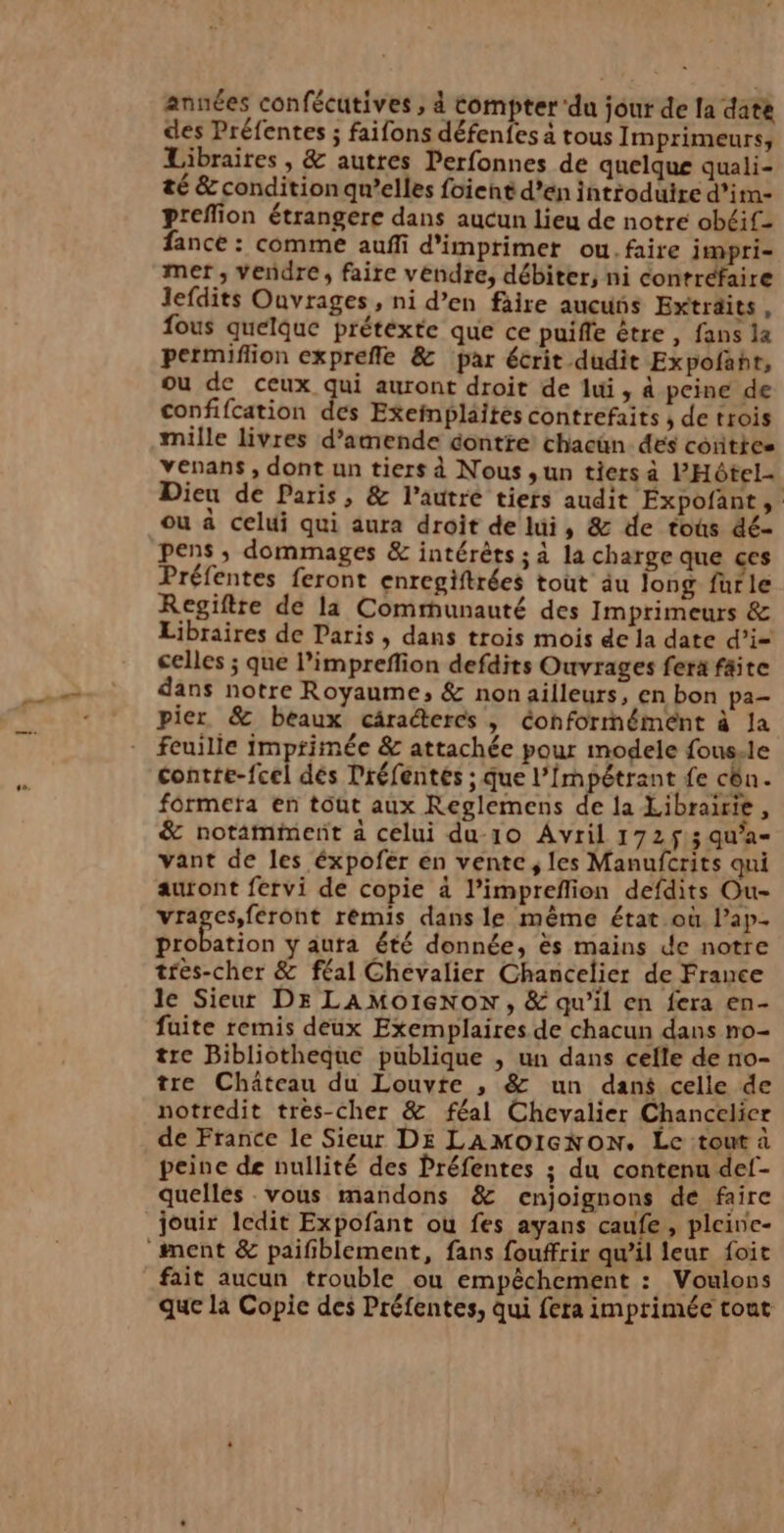 années confécutives , à compter ‘du jour de la date des Préfentes ; faifons défenfes à tous Imprimeurs, Libraires , &amp; autres Perfonnes de quelque quali- té &amp; condition qu’elles foient d’en introduire d’imn- preffion étrangere dans aucun lieu de notre obéif- fance : comme auffi d'imprimer ou. faire impri- mer , vendre, faire vendre, débiter, ni contréfaire Jefdits Ouvrages , ni d’en faire aucuns Extraits, fous quelque prétéxte que ce puiffe être , fans la permiflion expreffle &amp; par écrit dudit Expofaht, ou de ceux qui auront droit de lui, à peine de confifcation des Exefnplaités contrefaits ; de trois mille livres d'amende contte chacün. des conties venans, dont un tiers à Nous ,un tiers à l'Hôtel Dieu de Paris, &amp; l’autre tiers audit Expofant, ou à celui qui aura droit de lui, &amp; de tous dé- pens ; dommages &amp; intérêts ; à la charge que ces Préfentes feront enregiftrées tout äu long furle Regiftre de la Communauté des Imprimeurs &amp; Libraires de Paris , dans trois mois de la date d’i= celles ; que l’imprefion defdits Ouvrages fera faite dans notre Royaume, &amp; nonailleurs, en bon pa pier &amp; beaux câractercs , Conformément à Ja feuille imprimée &amp; attachée pour modele fous.le contre-fcel dés Préfentés ; que l'Impétrant fe cên. formetra en tout aux Reglemens de la Librairie , &amp; notamment a celui du-10 Avril 172$; qu’a- vant de les éxpofer en vente, les Manufcrits qui auront fervi de copie à l’impreflion defdits Ou- vrages,féront rémis dans le même état où lap- probation y auta été donnée, ës mains de notre très-cher &amp; féal Chevalier Chancelier de France le Sieur DE LAMoOIeNoON , &amp; qu’il en fera en- fuite remis deux Exemplaires. de chacun dans no- tre Bibliotheque publique , un dans celle de no- tre Château du Louvre , &amp; un dans celle de notredit très-cher &amp; féal Chevalier Chancelier de France le Sieur DE LAMOIGNON. Le tout à peine de nullité des Préfentes ; du contenu def- quelles vous mandons &amp; enjoignons de faire fait aucun trouble ou empêchement : Voulons que là Copie des Préfentes, Qui fera imprimée tout