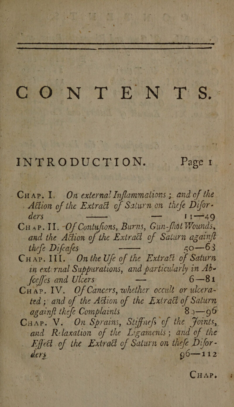 INTRODUCTION. Page 1 -Cuar. 1. On externa! Inflammations ;. and of the _ Aition of the Extraé of Saturn on thefe Difor- ders . — 1149 Cusp. II. -Of Contufions, Burns, Gun-fhot Wounds, and the Aétion of the Extraé of Saturn againft thefe Difcafes - 50—63 Crap. III. . On the Ufe of the Extrafi of Saturn in ext:rnal Suppurations, and particularly in Abe feeffes and Ulcers ~- 6—81 Cuar. IV. Of Cancers, whether occult or ulcera- ted ; and of the Aétion of the Exiratt of Saturn —— againft thefe Complaints 8 j3—96 Cuar. V. On Sprains, Stiffnefs of the Foints, and Relaxation of the Ligamenis; and of the _ Effect of the Lxtraét of Saturn on thefe Difor - ders g0—112  Cuap.