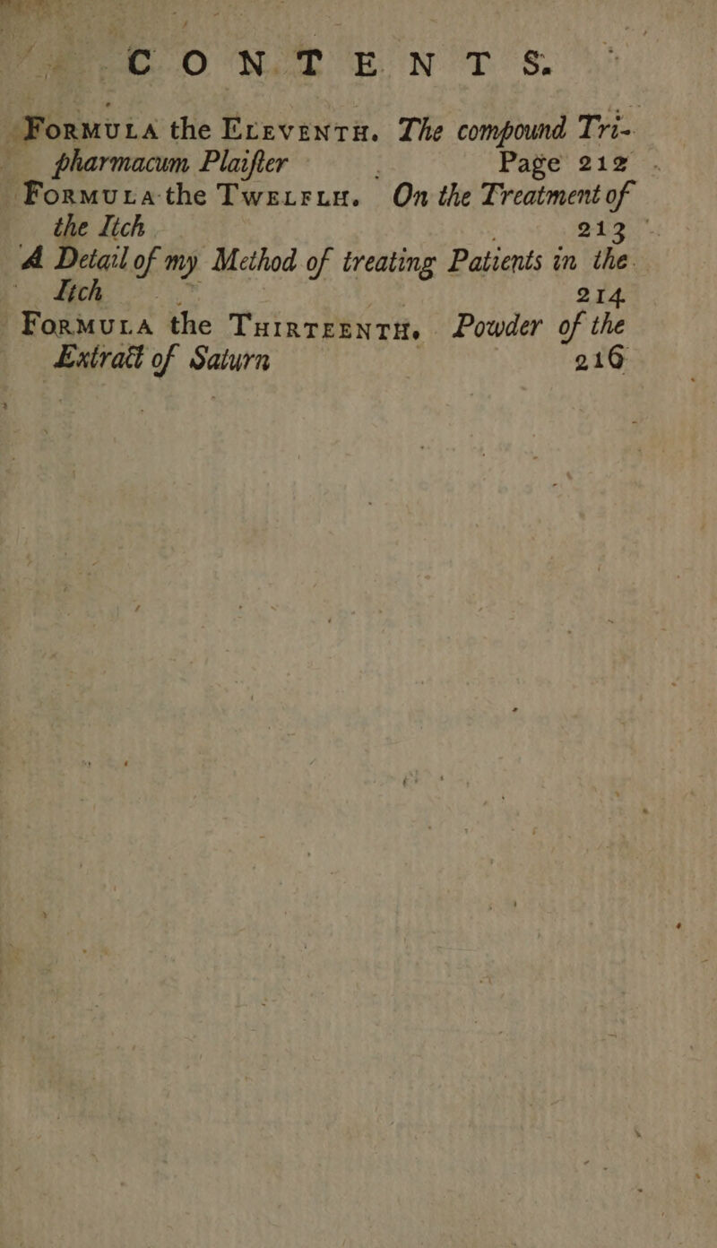 (yh ph dee ene vac ONT ENT 8. -Formura the Eceventix. The compound Tri- pharmacum Plaifter Page’ 212°, “Formura the Twerrin. On the Treatment of the lich ee ae A ao of my Method of treating Patients in the | 214. Sy Ange the THIRTEENTH. Powder of the Extra of Wade 210