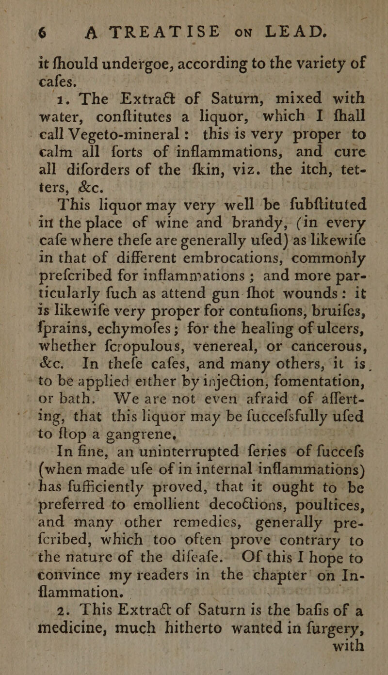 it fhould undergoe, according to the variety of cafes. : ‘1. The Extra@ of Saturn, mixed with water, conflitutes a liquor, which I fhall - call Vegeto-mineral: this is very proper to calm all forts of inflammations, and cure all diforders of the fkin, viz. the itch, tet- ters, &amp;c. : i This liquor may very well be fubftituted in the place of wine and brandy, (in every _cafe where thefe are generally ufed) as likewife in that of different embrocations, commonly prefcribed for inflammations ; and more par- ticularly fuch as attend gun-fhot wounds: it 1s likewife very proper for contufions, bruifes, {prains, echymofes; for the healing of ulcers, whether fcropulous, venereal, or cancerous, &amp;c. In thefe cafes, and many others, it is. to be applied either by injeGion, fomentation, or bath: Weare not even afraid of affert- to ftop a gangrene, In fine, an uninterrupted feries of fuccefs (when made ufe of in internal inflammations) ‘ has fufficiently proved, that it ought to be preferred to emollient decoétions, poultices, and many other remedies, generally pre- _fcribed, which too often prove contrary to ‘the nature of the difeafe.. Of this I hope to convince my readers in the chapter’ on In- flammation. | . Une . 2. This Extract of Saturn is the bafis of a medicine, much hitherto wanted in furgery, with