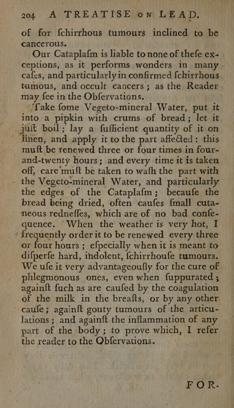 of for fchirrhous tumours inclined to be cancerous. Our Cataplafm is liable to none of thefe ex- ceptions, as it performs wonders in. many cafes, and particularly in confirmed {chirrhous tumous, and occult cancers ; as the Reader may fee in the Obfervations. ‘Take fome Vegeto-mineral Water, pul it into a pipkin with crums. of bread ; let. it jut boil; lay a fufficient quantity of it on -‘Tinen, and apply it tothe part affeGted: this muft be renewed three or four times in four- and-twenty hours; and every time it is taken off, care muft be taken to wath the part with _ the Vegeto-mineral Water, and particularly the edges of the Cataplafm; becaufe the bread being dried, often caufes fmall cuta- neous rednefles, which are of no bad confe- quence. When the weather is very hot, I + frequently order it to be renewed every three or four hours ; efpecially when it is meant to difperfe hard, indolent, {chirrhoufe tumours. We ule it very advantageoufly for the cure of phlegmonous ones, even when fuppurated ; again{t fuch as are caufed by the coagulation of the milk in the breafts, or by any other ‘caufe; againft gouty tumours of the articu- lations ; and againft-the inflammation of any part of the ‘body ; to prove which, I xete the reader to the F wsasear si FOR.