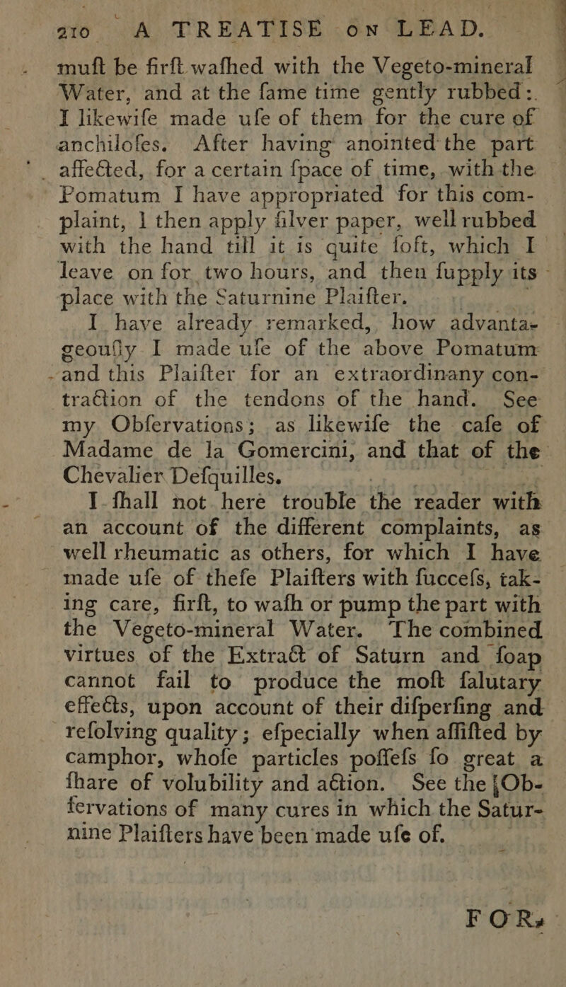 muft be firft wafhed with the Vegeto-mineral Water, and at the fame time gently rubbed: I likewife made ufe of them for the cure of anchilofes. After having anointed'the part Pomatum I have appropriated for this com- _ plaint, 1 then apply filver paper, well rubbed with the hand till it is quite foft, which I place with the Saturnine Plaifter. | I have already remarked, how advanta- geoufly I made ule of the above Pomatum ~and this Plaifter for an extraordinany con- traGtion of the tendons of the hand. See my Obfervations; as likewife the cafe of Chevalier Defquilles. i i I. fhall not here trouble the reader with an account of the different complaints, as well rheumatic as others, for which I have made ufe of thefe Plaifters with fuccefs, tak- ing care, firft, to wafh or pump the part with the Vegeto-mineral Water. ‘The combined virtues of the Extra&amp; of Saturn and foap cannot fail to produce the moft falutary effects, upon account of their difperfing and refolving quality; efpecially when affifted by camphor, whofe particles poffefs fo great a fhare of volubility and ation. See the |Ob- fervations of many cures in which the Satur- nine Plaifters have been made ule of.