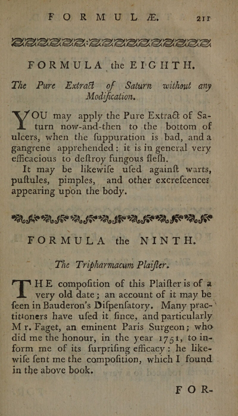 ¢ Be. Op Re Mie UT LAC TASS. Ts 2 dip BAOLLAALLLLALALE FORMULA th EIGHTH, The Pure Extras of Saturn without any Mod:ficaiion. OU may apply the Pure Extraé of Sa- turn now-and-then to the bottom of ulcers, when the fuppuration is bad, anda gangrene apprehended: it 1s in general very efficacious to deftroy fungous flefh. It may be likewife ufed againft warts, puftules, pimples, and other excrefcences appearing upon the body. RIOR SOR SERIO TAOS FORMULA the NINTH. The Tripharmacum Plaifter. — T HE compofition of this Plaifter is of a very old date; an account of it may be — feen in Bauderon’s Difpenfatory. Many prac-‘ titloners have ufed it fince, and particularly Mr. Faget, an eminent Paris Surgeon; who _ did me the honour, in the year 1751, to in- form me of its furprifing efficacy; he like- wife fent me the compofition, which I found in the above book. F O R-