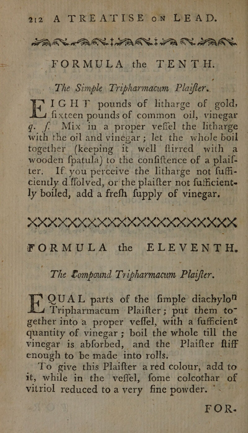 “FORMULA the TENTH. The Simple. Tripharmacum Plaifter.. IGHT pounds of litharge of gold, fixteen pounds of common “oil, vinegar q. J. Mix in a proper vefiel the litharge | with the oil and vinegar; let the whole boil together (keeping it well flirred with a wooden fpatula) to the confiftence of a plaif- ter. If you perceive the litharge not fuffi- ciently d.flolved, or the plaifter not fufficient- ly boiled, add a frefh fupply OF vinegar. PP KKK KKKKKKIK FORMULA th ELEVENTH. | ‘The Lompound Tripharmacum Plaifter. | acces parts of the fimple diachylo® | Tripharmacum Plaifter; put them to7 gether into a proper veflel, with a fuficient quantity of vinegar ; boil the whole till the vinegar is abforbed, and the Plaifter fiff enough to be made into rolls. To give this Plaifter a red colour, add to. it, while in the veffel, fome colcothar of vitriol reduced to a very fine powder. © FOR.