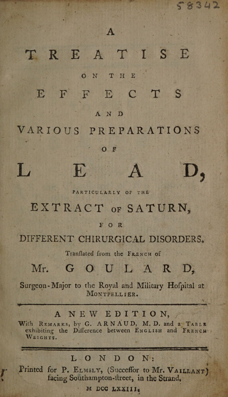 ake AT Te SE Por a sh: OR, § A N D VARIOUS PREPARA ONG ie AD, EXTRACT or SATURN, oe F 0 R DIFFERENT CHIRURGICAL DISORDERS, Tranflated from the Frencn of | Mrs &gt; Geb UT SAM OR. 4D3 Surgeon- Major to the Royal and Military Hofpital at MoNTPELLIER. x A NEW EDITION, j With Remarks, by G. ARNAUD, M, D. and a TABLE exhibiting the Difference between Encxiisu and Frencw ; Weicurs. aa L.O N DON: facing Southampton-itreet, in the Strand, aie aia