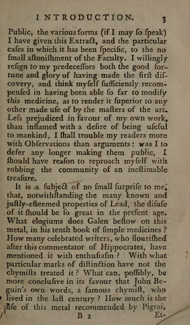 Public, the various forms (if I may fo fpeak) I have given this Extraét, and the particular cafes in which it has been fpecific, to the no {mall aftonifhment of the Faculty. I willingly refign to my predeceffors both the good for- tune and glory of having made the firft dif- covery, and think myfelf fufficiently recom- penfed in having been able fo far to modify _ this medicine, as to render it fuperior to any other made ufe of by the mafters of the art. Lefs prejudiced in favour of my own work, than inflamed with a defire of being ufeful to mankind, I fhall trouble my readers more with Obfervations than arguments: was I to defer any longer making them public, I fhould have reafon to reproach myfelf with robbing the community of an ineflimable treafure, Pe | It is a fubjeG of no fmall furprife to me; _ that, notwithftanding the many known and _ juitly-efteemed properties of Lead, the difufe _of it fhould be fo great in the prefent age. What elogiums does Galen beftow on this. metal, in his tenth book of fimple medicines ? How many celebrated writers, who flourifhed after this commentator of Hippocrates, have mentioned it with enthufiafm? Wath what particular marks of diftinétion have not the chymifts treated it? What can, poflibly, be more conclufive in its favour that John Be- guin’s own words, a famous chymift, who » lived in the laft century ? How much is the “ife of this metal recommended by Pigrai, f B 2 Et-