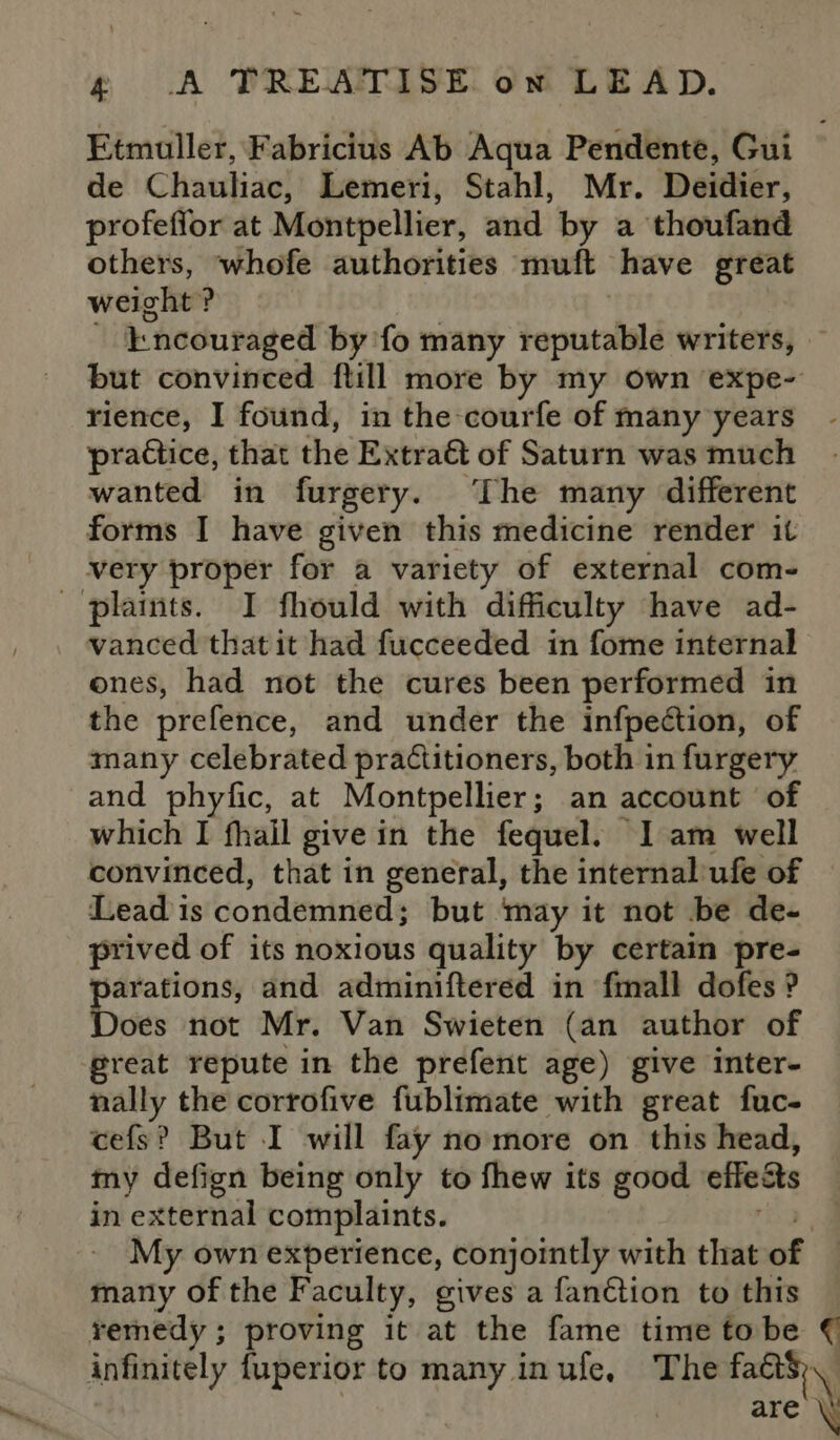 Etmuller, Fabricius Ab Aqua Pendente, Gui de Chauliac, Lemeri, Stahl, Mr. Deidiér, profeffor at Montpellier, and by a thoufand others, whofe authorities muft have great weight ? - incouraged by fo many reputalelé writers, — but convinced ftill more by my own expe- rience, I found, in the-courfe of many years practice, that the Extr a€&amp;t of Saturn was much wanted in furgery. ‘The many different forms I have given this medicine render it very proper for a variety of external com- plaints. I fhould with difficulty have ad- vanced that it had fucceeded in fome internal ones, had not the cures been performed in the prefence, and under the infpection, of many celebrated practitioners, both in furgery and phyfic, at Montpellier; an account of which I fhail give in the fequel. I am well convinced, that in general, the internal’ufe of Lead 1s condemned; but may it not be de- prived of its noxious quality by certain pre- arations, and adminiftered in fmall dofes ? Does not Mr. Van Swieten (an author of great repute in the prefent age) give inter- ace the corrofive fublimate with great fuc- cefs? But I will fay no more on this head, my defign being only to fhew its good effeats in external complaints. | My own experience, conjointly with that of many of the Faculty, gives a fanétion to this remedy; proving it at the fame time to be € infinitely fuperior to many inule, The fa8S are \!