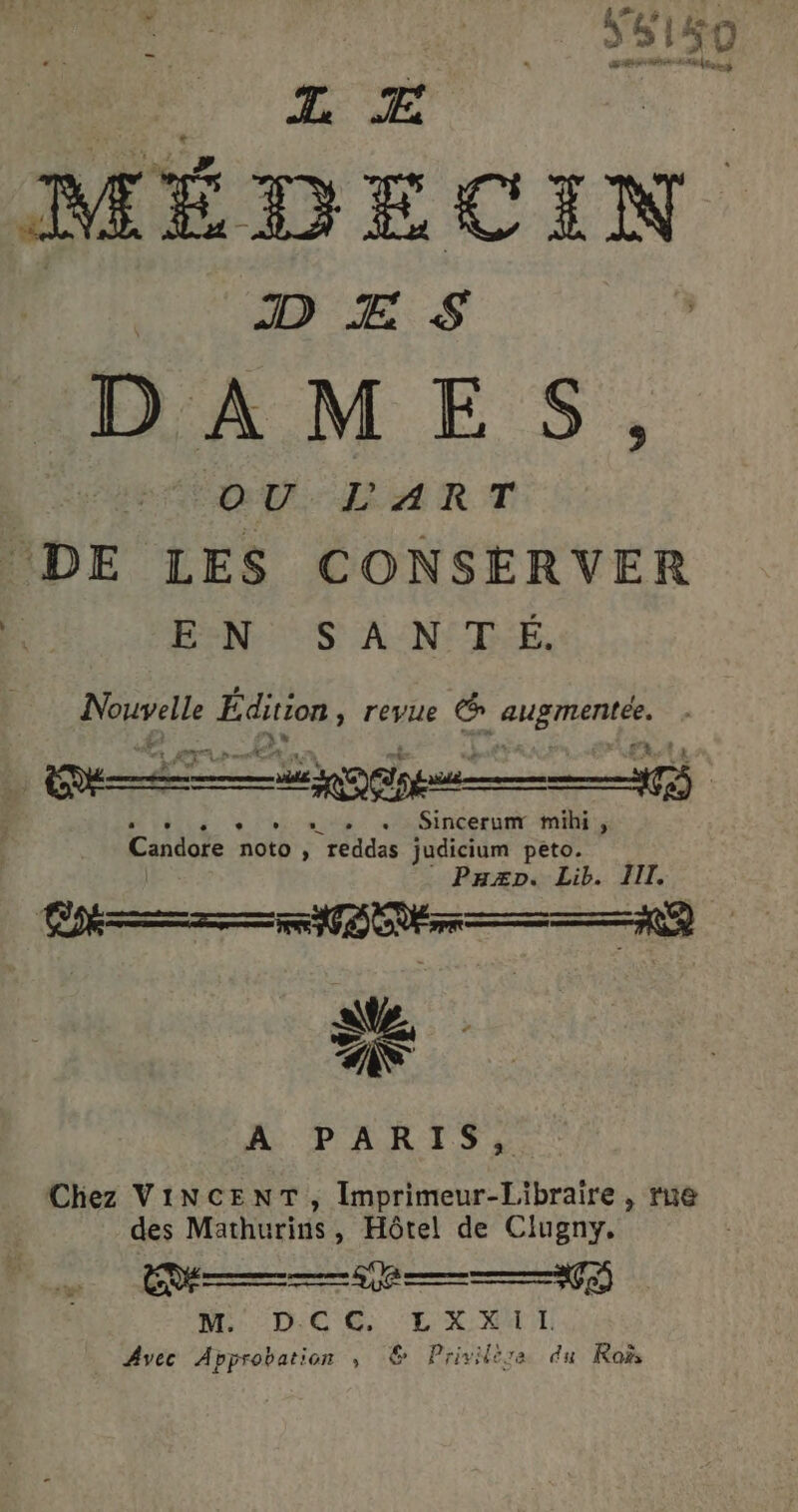 # ÿ æ YS150 TZ Æ vers D Æ S | DAMES ŒU-LART DE LES CONSERVER EN: S AN TE. A fie HER: revue (6 RE Sincerum mihi , Candore noto F | reddas judicium peto. Pazp. Lib. III. É A PARIS, Chez VINCENT, Imprimeur-Libraire, rue des Mathurins, Hôtel de Clugny. M DC EX _ Avec Approbation ,; © Privilira du Roi