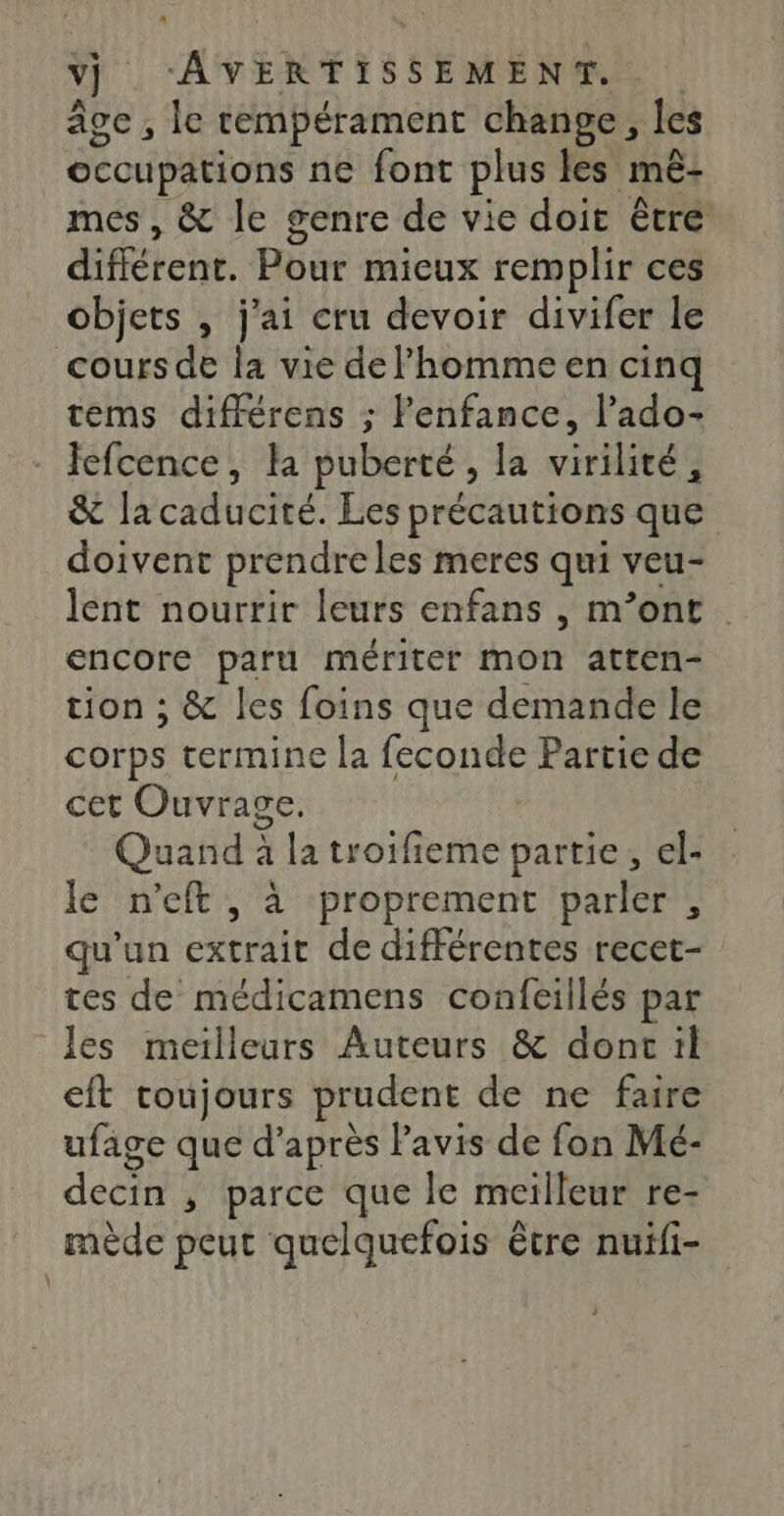 âge , le tempérament change, les occupations ne font plus les mé- mes , &amp; le genre de vie doit être différenc. Pour mieux remplir ces objets , j'ai cru devoir divifer le cours de la vie de homme en cinq tems différens ; l'enfance, l’ado- Jefcence, la puberté, la virilité, &amp; lacaducité. Les précautions que doivent prendre les meres qui veu- lent nourrir leurs enfans , m’ont encore paru mériter mon atten- tion ; &amp; les foins que demande le corps termine la feconde Partie de cet Ouvrage. | Quand à à la troifieme partie, el- le n’eft , à proprement parler , qu'un extrait de différentes recet- tes de médicamens confcillés par les meilleurs Auteurs &amp; donc il eft toujours prudent de ne faire ufage que d’après Pavis de fon Mé- ecin , parce que le meilleur re- mède peut quelquefois être nuili-