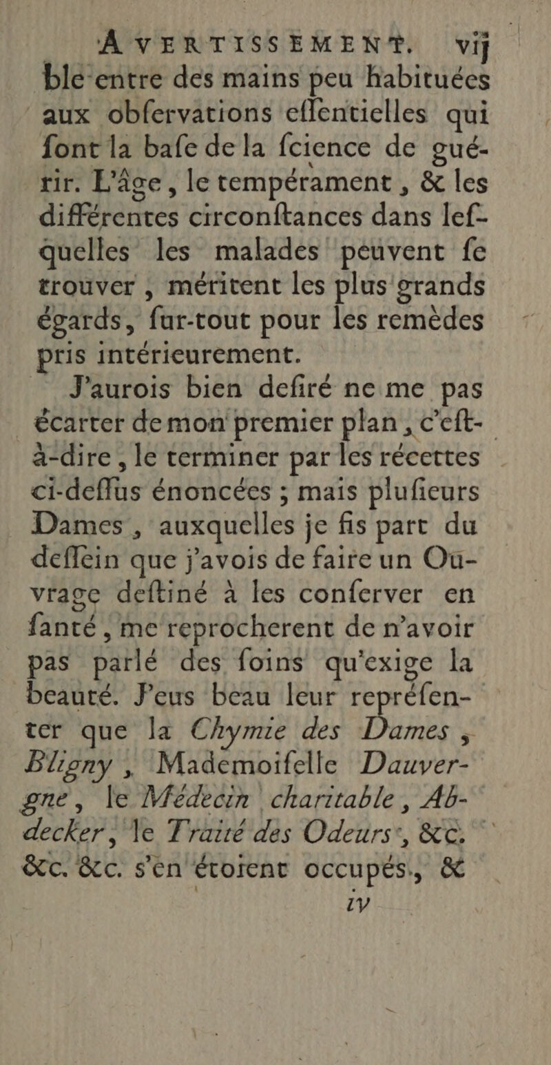 blé-entre des mains peu habituées aux obfervations eflentielles qui font la bafe de la fcience de gué- tir. L'âge, le tempérament, &amp; les différentes circonftances dans lef- quelles les malades peuvent fe trouver , méritent les plus grands égards, fur-tout pour les remèdes pris intérieurement. J'aurois bien defiré ne me pas écarter demon premier plan, c'eft- a-dire , le terminer par les récettes ci-defflus énoncées ; mais plufieurs Dames , auxquelles je fis part du deflein que j'avois de faire un Ou- vrage deftiné à les conferver en fanté , me reprocherent de n'avoir pas parlé des foins qu'exige la beauté. Jeus beau leur repréfen- ter que la Chyme des TES * Pliony , Mademoifelle Dauver- gne, le Médecin charitable, Ab- decker, le Trairé des Odeurs:, &amp;c. &amp;c. &amp;c. s'en érorent occupés, &amp; 1V