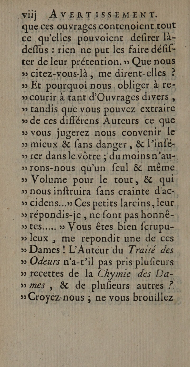 que ces ouvrages contenoient. tout ce qu’elles pouvoient defirer là- deflus : rien ne put les faire défif: ter de leur prétention. » Que nous » citez-vous-là, me dirent-elles ? &gt; Et pourquoi nous, obliger à re- #courir à tant d'Ouvrages divers , » tandis que vous pouvez extraire » de ces différens Auteurs ce que » vous jugerez nous convenir le » mieux &amp; fans danger, &amp; l’infé- » rer danslevôtre ; dumoinsn’au-. »rons-nous qu'un feul &amp; même » Volume pour le tout, &amp; qui »nousinftruira fans crainte d'ac- s&gt; cidens...» Ces petits larcins, leur » répondis-je , ne font pas honné- » tes... » Vous êtes bien fcrupu- » Jeux , me repondit une de ces » Dames ! L’Auteur du Traité des » Odeurs n’a-t’il pas pris plufieurs » recettes de la Chymie des Da- »nes , &amp; de plufieurs autres ? » Croyez-nous ; ne vous brouillez.…