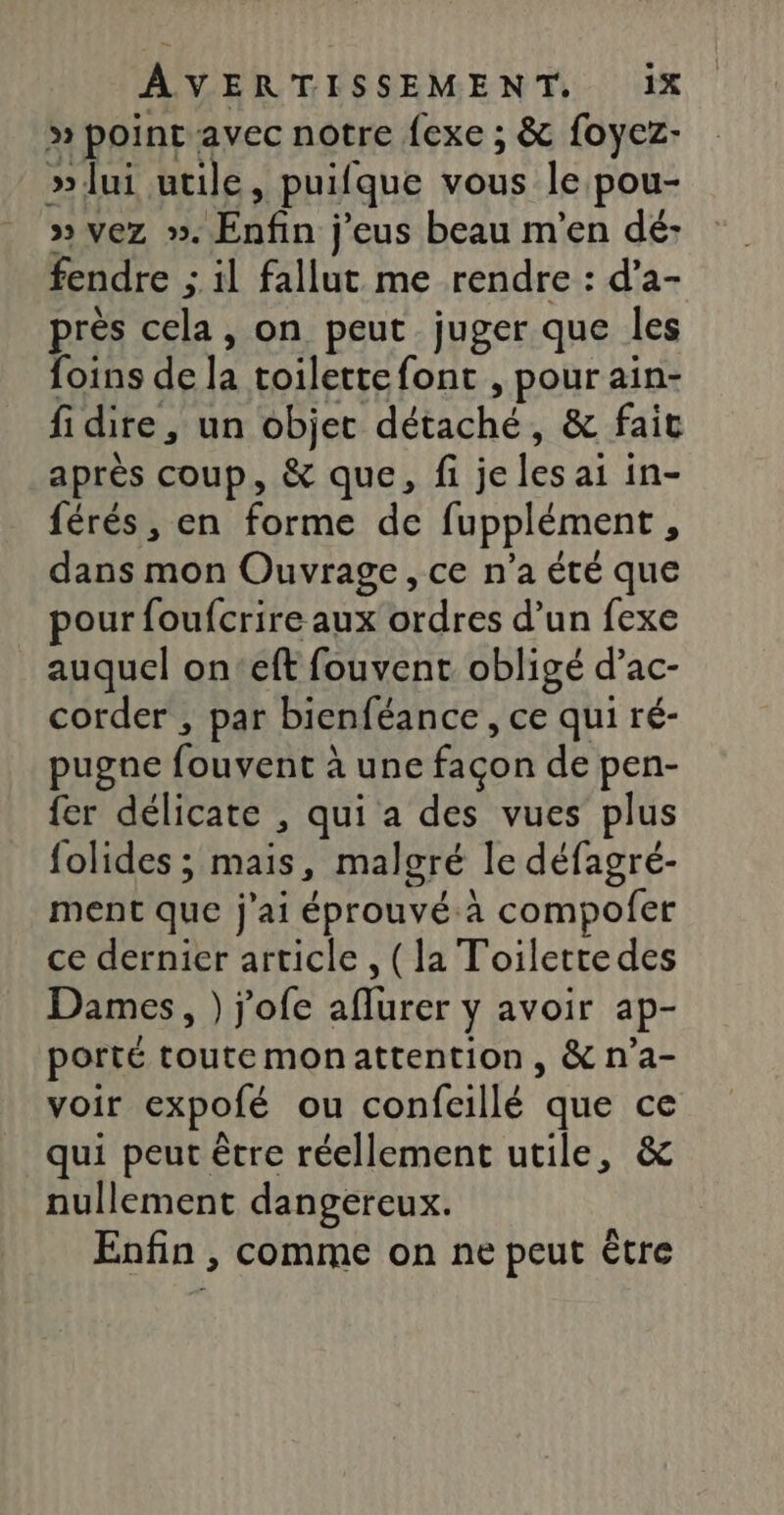 » point avec notre {exe ; &amp; foyez- »lui utile, puifque vous le pou- » vez ». Enfin j'eus beau m'en dé- fendre ; il fallut me rendre : d’a- près cela, on peut juger que les foins de la toilettefont , pour ain- fi dire, un objet détaché, &amp; fait après coup, &amp; que, fi je les ai in- férés, en forme de fupplément, dans mon Ouvrage, ce n’a été que pour foufcrire aux ordres d’un fexe auquel on'eft fouvent obligé d’ac- corder , par bienféance , ce qui ré- pugne fouvent à une façon de pen- fer délicate , qui a des vues plus folides ; mais, malgré le défagré- ment que j'ai éprouvé.à compofer ce dernier article , (la Toilette des Dames, ) j'ofe aflurer y avoir ap- porté toutemonattention, &amp; n’a- voir expofé ou confcillé que ce qui peut être réellement utile, &amp; nullement dangereux. Enfin , comme on ne peut être