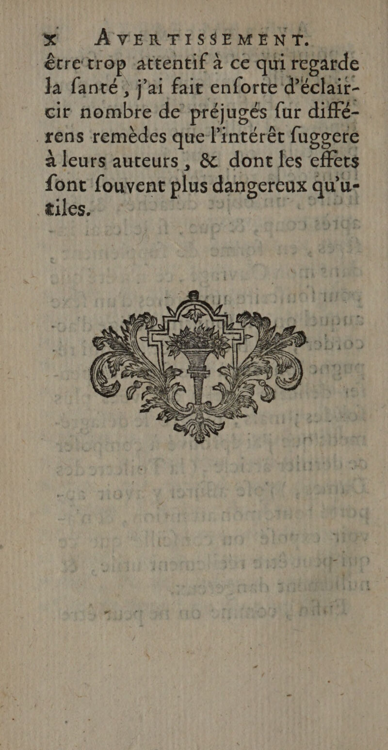 être‘trop attentif à ce qui regarde Ja fanté, j'ai fait enforte d’éclair- cir nombre de préjugés {ur diffé- _rens remèdes que l'intérêt fuggere à leurs auteurs, &amp; dontles effets qe fouvent plus dangereux qu'u- êUeS. sad {URL L