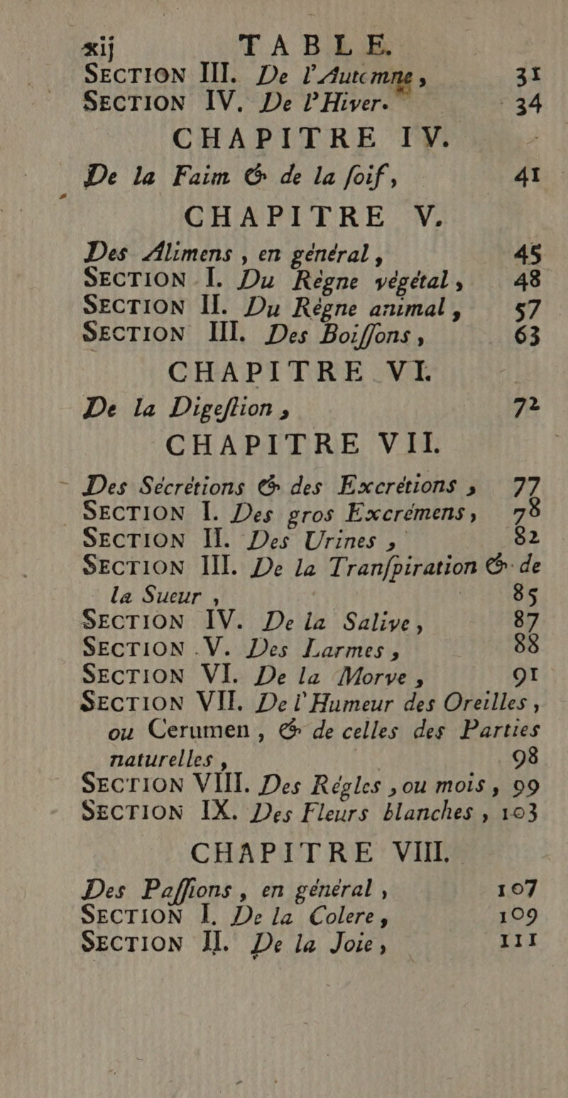 &amp;ij TABLE SECTION III. De l’Autcmne, 31 SECTION IV. De PHiver. 34 CHAPITRE IV. e De la Faim G de la foif, 41. CHAPITRE V. Des Alimens , en général, 45 SECTION Ï. Du Regne végétal, 48 SECTION II. Du Règne animal, 57 SECTION II. Des Boiffons, 63 CHAPITRE VE De la Digeflion , 7? CHAPITRE VII = Des Sécretions @ des Excretions 3 77 SECTION I. Des gros Excremens, 78 SECTION Il. Des Urines , 82 SECTION III. De la Tranfpiration &amp; de 8 la Sueur , | 5 SECTION IV. De la Salive, 87 SECTION .V. Des Larmes, 88 SECTION VI. De la Morve, OI SECTION VII Dei Humeur des Oreilles , ou Cerumen, @ de celles des Parties naturelles , 98 _ SECTION VIII. Des KReéoles , ou moIs ; 09 SECTION IX. Des Fleurs blanches , 103 CHAPITRE VIII Des Paffions , en général, 107 SECTION À. De la Colere, 109 SECTION JT. De la Joie, 111