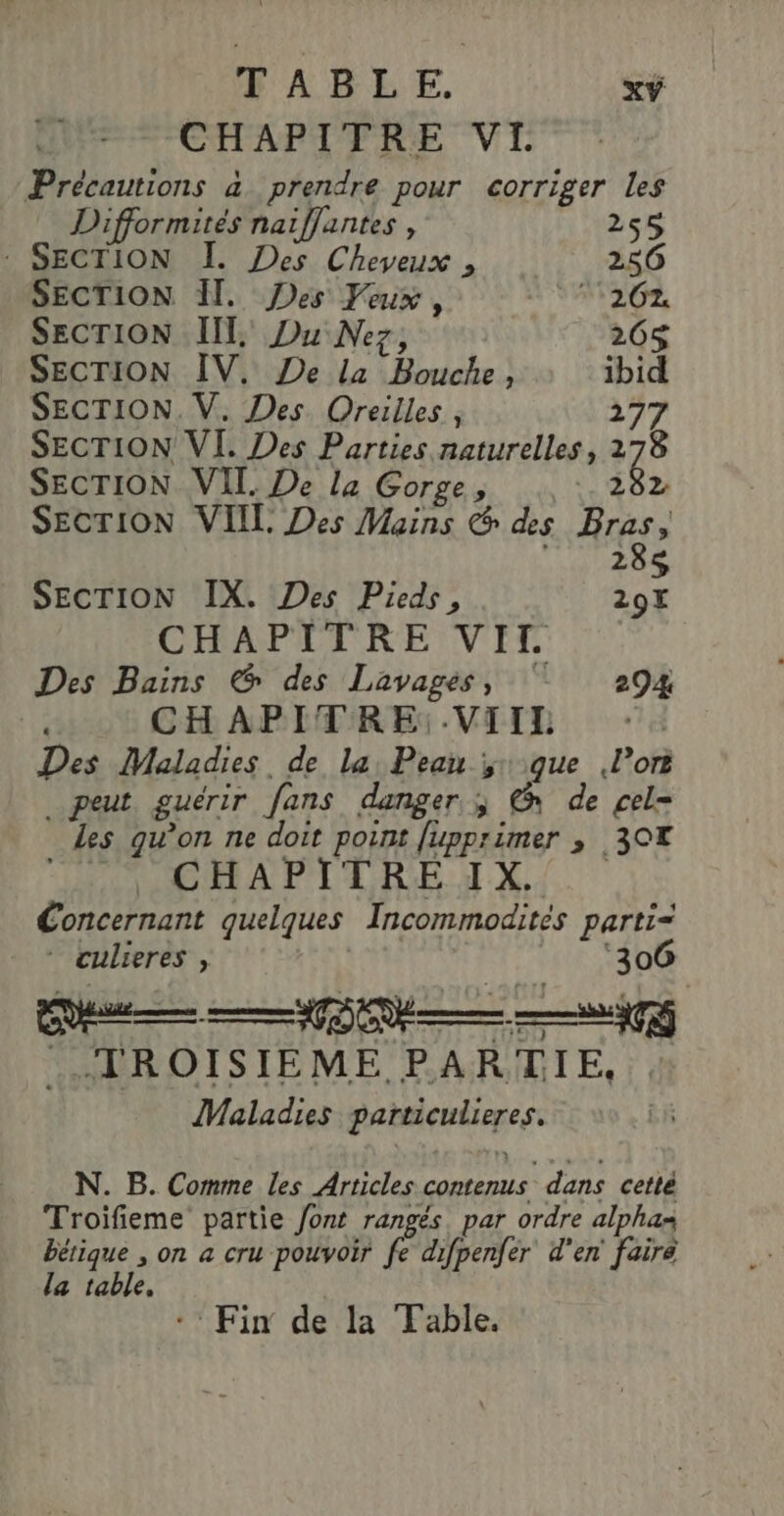 PARLE. xŸ CHAPITRE VL Précautions à prendre pour corriger les Difformités naiflantes , 255 denes I. Des Cheveux , 256 SECTION H, Des Veux, MSIE, SECTION III, Du Nez, 265 SECTION IV. De la Bouche, ibid SECTION. V. Des Oreilles, 277 SECTION VI. Des Parties naturelles, 278 SECTION VII. De la Gorge, | 8» SECTION VIIL Des Mains © des Bras, 285 SECTION IX. Des Pieds, 207 CHAPLTRENNVIET Des Bains & des Lavages, ‘7 294 , CHAPITRE:.VIIL | Des Maladies. de la Peau que Por _ peut. guérir fans danger. ; @ de cel= Les qu’on ne doit point fupprimer , 30 OPERA PPDA RE Concernant quelques Incommodités parti= * culieres , | | ‘306 ..TROISIEME PARTIE, Maladies particulieres. N. B. Comme les Articles contenus dans cetté Troiïfieme partie font rangés. par ordre alphas bétique , on a cru pouvoir fe difpenfer d'en faire la table. | - Fin de la Table.