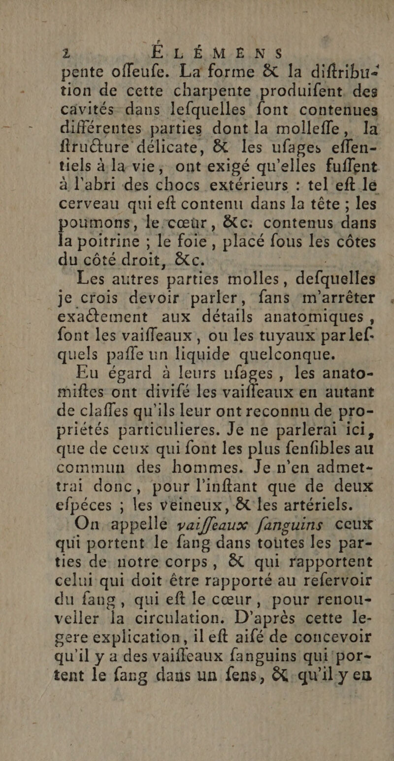 pente offeufe. La forme &amp; 1a diftribu= tion de cette charpente produifent, des cävités dans lefquelles font contenues différentes parties dont la molleffle, la firucture délicate, &amp; les ufages effen- tiels à la vie; ont exigé qu'elles fuflent. à l'abri des chocs extérieurs : tel eft lé cerveau qui eft contenu dans la tête ; les poumons, lercœuür, &amp;c: contenus dans Ja poitrine ; le foie, placé fous les côtes du côté droit, &amp;c. ; Les autres parties molles, defquelles je crois devoir parler, fans ‘m'arrêter exactement aux détails anatomiques, font les vaifleaux, ou les tuyaux parlef- quels pañle un liquide quelconque. Eu égard à leurs ufages , les anato- miftes ont divifé les vaifleaux en autant de claffes qu'ils leur ont reconnu de pro- priétés particulieres. Je ne parlerai ici, que de ceux qui font les plus fenfibles au commun des hommes. Je n’en admet- trai donc, pour l'inftant que de deux efpéces ; les veineux, &amp; les artériels. On appelle varffeaux fanguins ceux qui portent le fang dans toutes les par- ties de notre corps, &amp; qui rapportent celui qui doit être rapporté au refervoir du fang , qui eft le cœur, pour renou- veiller la circulation. D’après cette le- gere explication, il eft aifé de concevoir qu'il y a des vaiffeaux fanguins qui'por- tent le fang dans un fens, &amp;:-qu'ily eu