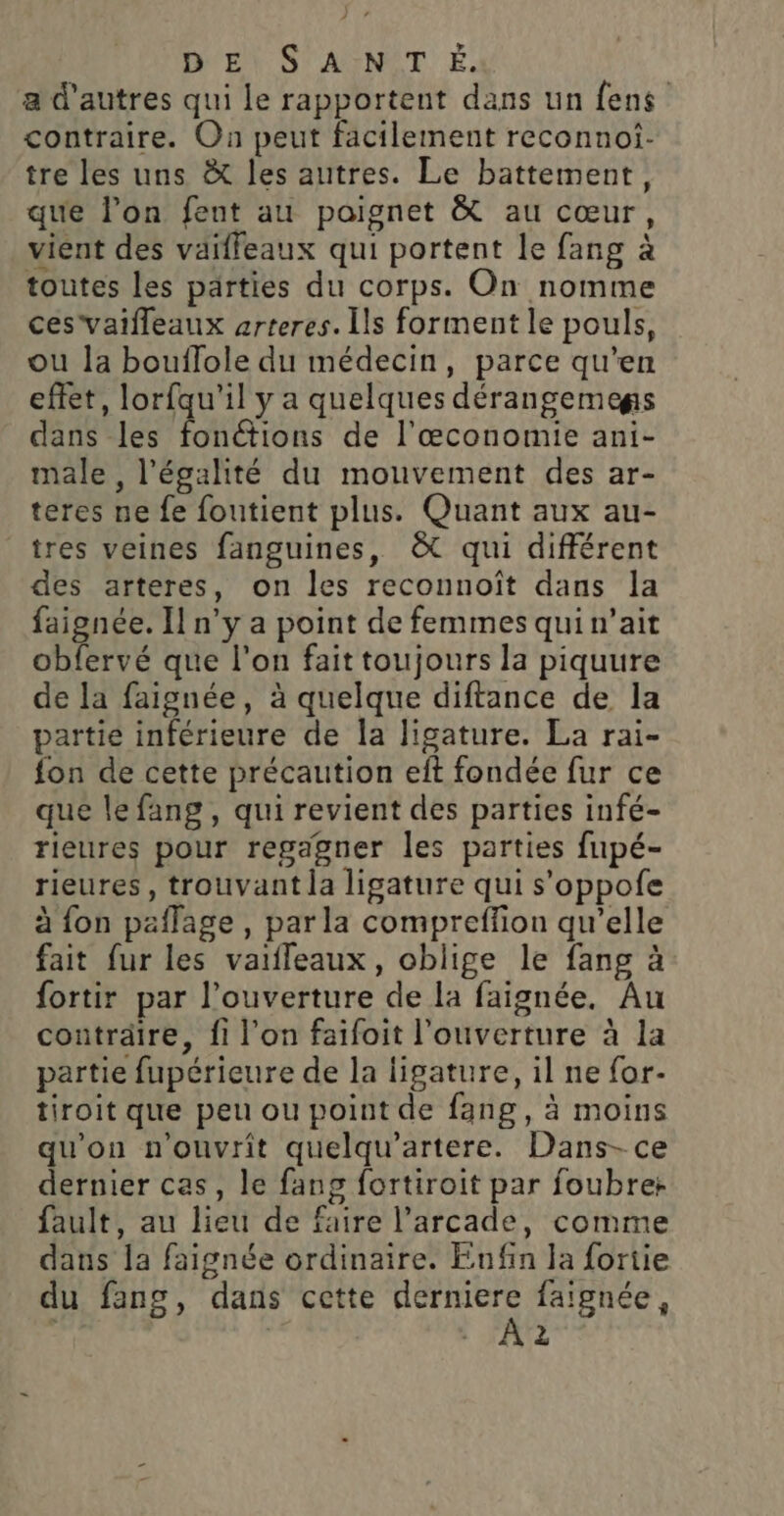 DE S'AYNOT É. a d'autres qui le rapportent dans un fens contraire. On peut facilement reconnoi. tre les uns À les autres. Le battement, que l’on fent au poignet &amp; au cœur, vient des väiffeaux qui portent le fang à toutes les parties du corps. On nomme ces vaifleaux arteres. Ils forment le pouls, ou la bouflole du médecin, parce qu’en effet, lorfqu'il y a quelques dérangemegs dans les FEU de l'œconomie ani- male, l'égalité du mouvement des ar- teres ne fe foutient plus. Quant aux au- tres veines fanguines, &amp; qui différent des arteres, on les reconnoît dans la faignée. Il n’y a point de femmes qui n’ait obfervé que l'on fait toujours la piquure de la faignée, à quelque diftance de la partie inférieure de la ligature. La rai- fon de cette précaution eft fondée fur ce que lefang, qui revient des parties infé- rieures pour regagner les parties fupé- rieures, trouvant la ligature qui s'oppofe à fon paflage , parla compreffion qu’elle fait fur les vaifleaux, oblige le fang à fortir par l'ouverture de la faignée. Au conträire, fi l’on faifoit l'ouverture à la partie fupérieure de la ligature, il ne for- tiroit que peu ou point de fang, à moins qu'on n'ouvrit quelqu’artere. Dans- ce dernier cas, le fang fortiroit par foubre+ fault, au lieu de faire l’arcade, comme dans la faignée ordinaire. Enfin la fortie du fang, dans cette FN faignée, 2