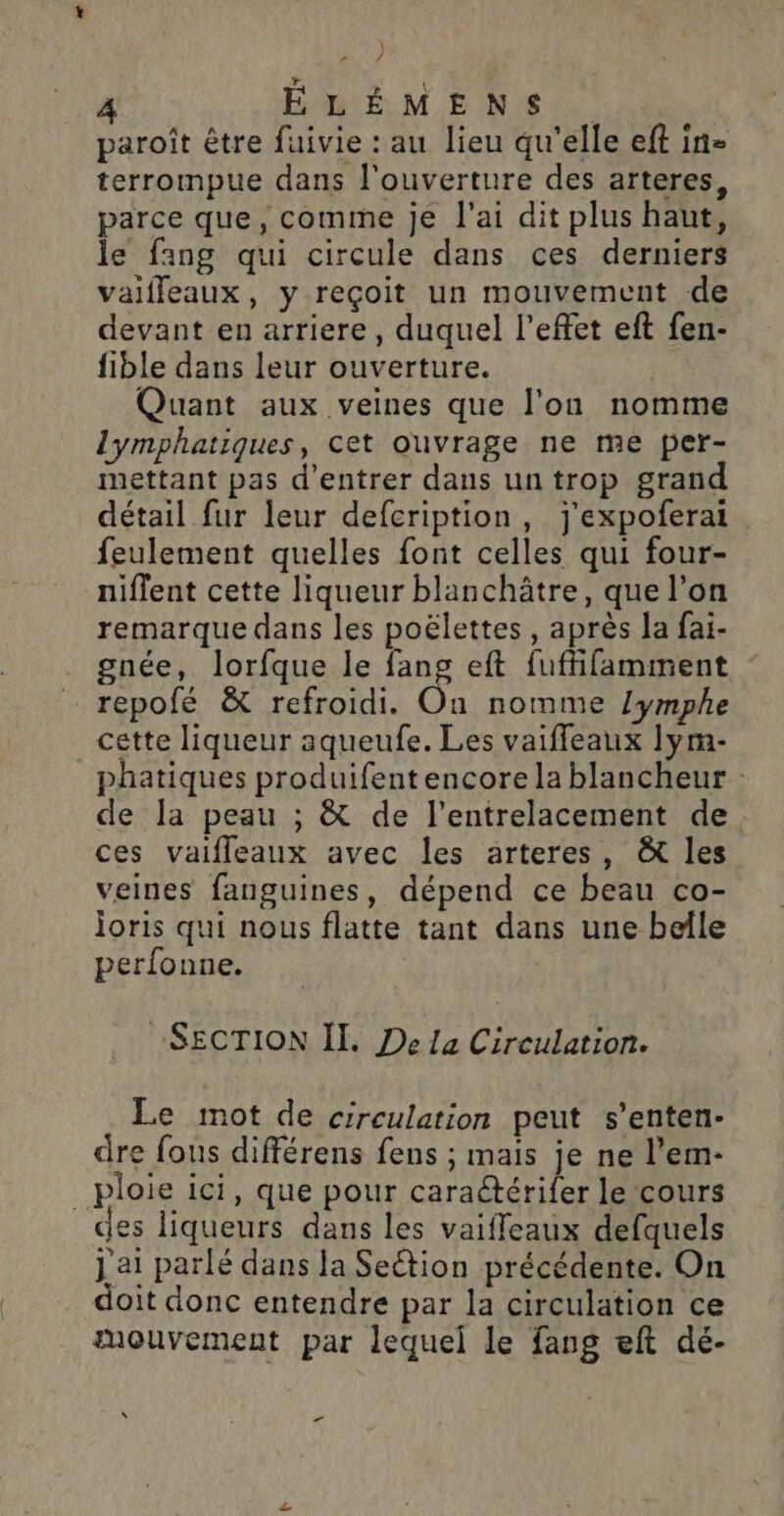 ! 2 / ÉLÉMENS paroît être fuivie : au lieu qu'elle eft in= terrompue dans l'ouverture des arteres, parce que, comme je l'ai dit plus haut, le fang qui circule dans ces derniers vaifleaux, y reçoit un mouvement de devant en arriere, duquel l’effet eft fen- fible dans leur ouverture. Quant aux veines que l’on nomme lymphatiques, cet ouvrage ne me per- mettant pas d'entrer dans un trop grand détail fur leur defcription, j'expoferai feulement quelles font celles qui four- niffent cette liqueur blanchâtre, que l’on remarque dans les poëlettes , après la fai- gnée, lorfque le fans eft fuffifamment repofé &amp; refroidi. On nomme lymphe cette liqueur aqueufe. Les vaiffleaux lym- phatiques produifent encore la blancheur : de la peau ; &amp; de l'entrelacement de ces vaifleaux avec les arteres, &amp; les veines fanguines, dépend ce beau co- joris qui nous flatte tant dans une belle perfonne. SECTION ÏI. De la Circulation. Le mot de circulation peut s’enten- dre fous différens fens ; mais je ne l’em- _ploie ici, que pour caraétérifer le cours des liqueurs dans les vaifleaux defquels j a1 parlé dans Ja Section précédente. On doit donc entendre par la circulation ce mouvement par lequel le fang eft dé- \ ‘ Ed