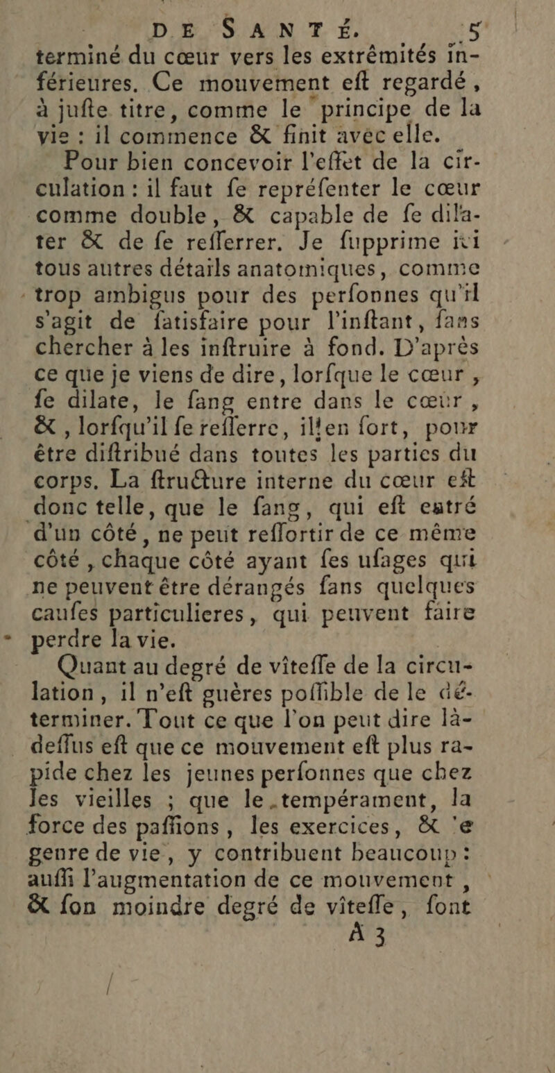 DE SANT É,. terminé du cœur vers les extrémités in- férieures. Ce mouvement eft regardé, à jufte titre, comme le principe de la vie : il commence &amp; finit avec elle. Pour bien concevoir l'effet de la cir- culation : il faut fe repréfenter le cœur comme double, &amp; capable de fe dila- ter &amp; de fe reflerrer. Je fupprime ii tous autres détaïls anatomiques, comme trop ambigus pour des perfonnes qu'il s'agit de fatisfaire pour l’inftant, fans chercher à les inftruire à fond. D’après ce que je viens de dire, lorfque le cœur , fe dilate, le fang entre dans le cœùr, &amp; , lorfqu'il fe reflerre, ilen fort, pour être diftribué dans toutes les parties du corps. La fru@ure interne du cœur ef donc telle, que le fang, qui eft eatré d'un côté, ne peut reffortir de ce même côté , chaque côté ayant fes ufages qui ne peuvent être dérangés fans quelques caufes particulieres, qui peuvent faire perdre la vie. Quant au degré de viteffe de la circu- lation, il n’eft guères poffible de le aé- terminer. Tout ce que l’on peut dire là- deffus eft que ce mouvement eft plus ra- pide chez les jeunes perfonnes que chez Jes vieilles ; que le.tempérament, la force des pafñons, les exercices, À&amp; 'e genre de vie, y contribuent beaucoup: auffi l'augmentation de ce mouvement, &amp; fon moindre degré de vitefle, font À 3