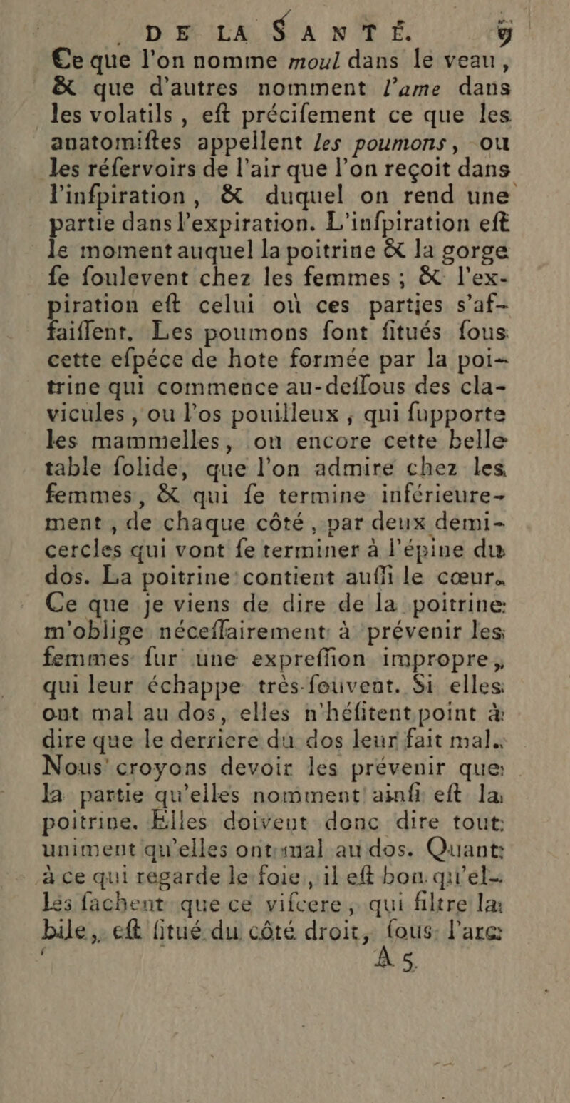 ND; LA $ A NT. g €e que l’on nomme moul dans le veau, &amp; que d’autres nomment l’ame dans les volatils , eft précifement ce que les auatormmiftes appellent /es poumons, ou les réfervoirs de l'air que l’on reçoit dans linfpiration, &amp; duquel on rend une partie dans l'expiration. L'infpiration eft le moment auquel la poitrine &amp; la gorge fe foulevent chez les femmes ; &amp; l'ex- piration eft celui où ces parties s’af- faiflent. Les poumons font fitués fous cette efpéce de hote formée par la poi= trine qui commence au-deflous des cla- vicules , ou l'os pouilleux ; qui fupporte les mammelles, on encore cette belle table folide, que l’on admire chez les femmes, &amp; qui fe termine inférieure- ment , de chaque côté, par deux demi- cercles qui vont fe terminer à l’épine du dos. La poitrine'contient auf le cœur. Ce que je viens de dire de la poitrine m'obiige néceffairement: à prévenir les femmes fur une expreffion impropre, qui leur échappe très feuvent. Si elles out mal au dos, elles n'héfitent point à dire que le derriere du dos leur fait mal. Nous’ croyons devoir les prévenir que: Ja partie qu’elles nomment! ainfi eft la poitrine. Elles doiveut donc dire tout: uniment qu'elles ontrumal au dos. Quant: à ce qui regarde le: foie , il ef bon. quel 65 fachent que ce vifcere ; qui filtre la bille, eft litué du côté dé LE l'arc: &gt;