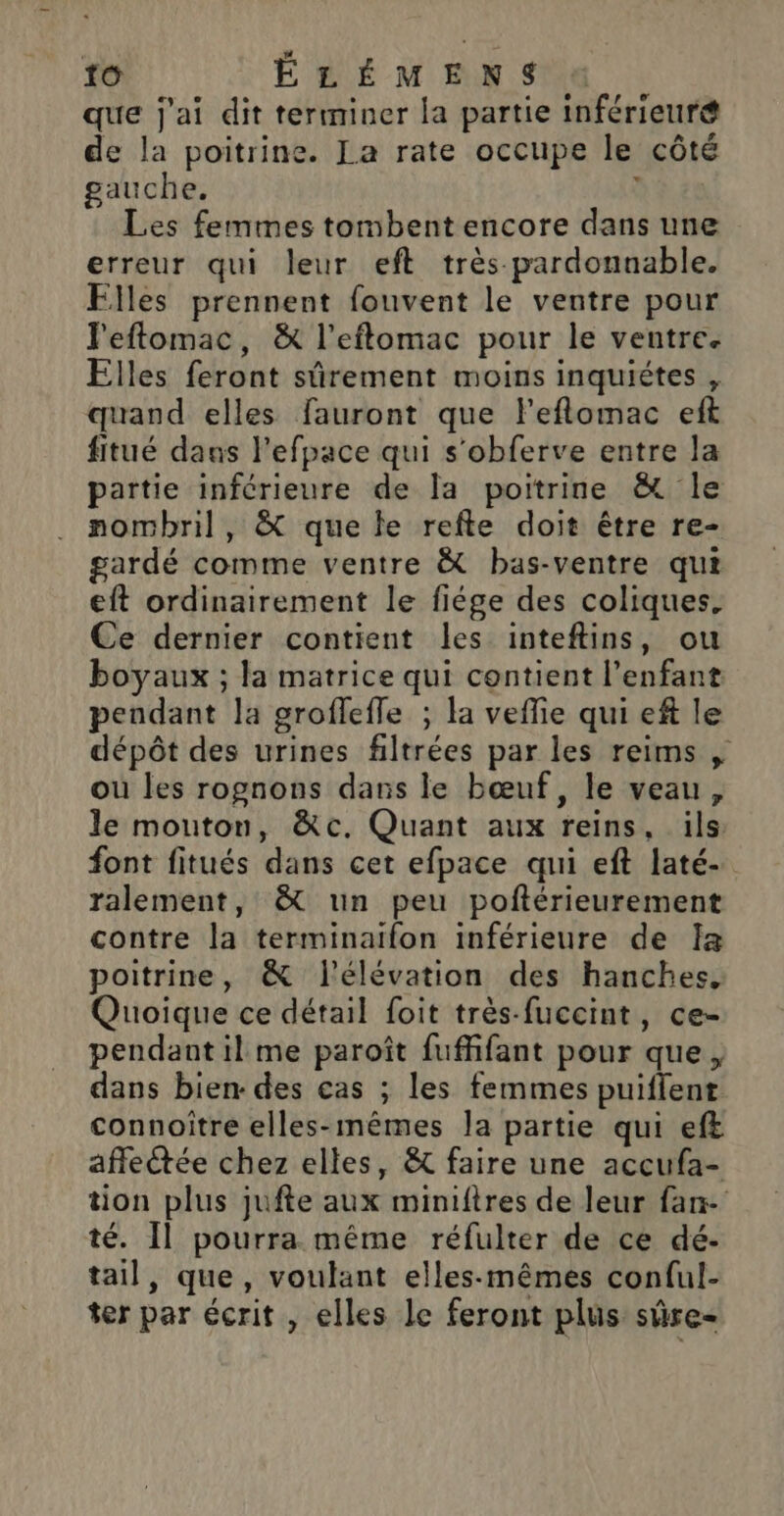 + LI | à 10 É LÉ M EN St que j'ai dit terminer la partie inférieuré de la poitrine. La rate occupe le côté gauche. ï Les femmes tombent encore dans une erreur qui leur eft très pardonnable. Elles prennent fouvent le ventre pour l'eftomac, &amp; l’eftomac pour le ventre. Elles feront sûrement moins inquiétes , quand elles fauront que l'eflomac eft fitué dans l'efpace qui s'obferve entre la partie inférieure de la poitrine &amp; le nombril, &amp; que le refte doit être re- gardé comme ventre &amp; bas-ventre qui eft ordinairement le fiége des coliques, Ce dernier contient les inteftins, ou boyaux ; la matrice qui contient l'enfant pendant la groflefle ; la veffie qui ef le dépôt des urines filtrées par les reims , ou les rognons dans le bœuf, le veau, le mouton, &amp;c. Quant aux reins, ils font fitués dans cet efpace qui eft laté- ralement, &amp; un peu poftérieurement contre la terminaïfon inférieure de Ia poitrine, &amp; l'élévation des hanches, Quoique ce détail foit très-fuccint, ce- pendant il me paroît fuffifant pour que, dans bien- des cas ; les femmes puifient connoitre elles-mêmes la partie qui eft affectée chez elles, &amp; faire une accufa- tion plus jufte aux miniftres de leur fan té. Il pourra même réfulter de ce dé- tail, que, voulant elles-mêmes conful- ter par écrit , elles le feront plus sûre