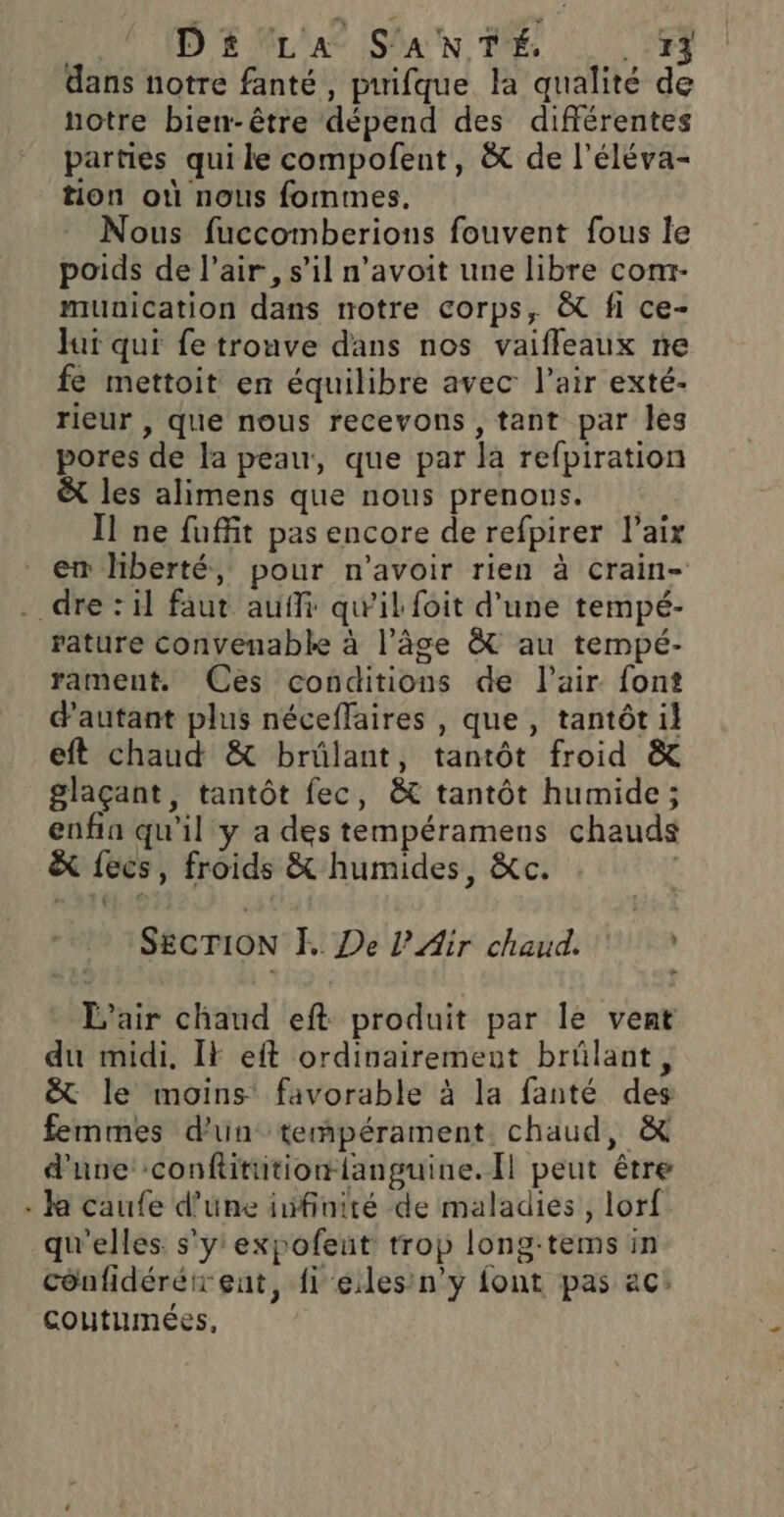 | Dé£ LA S'ANTÉ. is: dans notre fanté, puifque la qualité de notre bien-être dépend des différentes parties qui le compofent, à de l’éléva- tion où nous formes, Nous fuccomberions fouvent fous le poids de l'air, s’il n’avoit une libre com- munication dans rotre Corps, &amp; fi ce- Jui qui fe trouve dans nos vaifleaux ne fe mettoit en équilibre avec l’air exté- rieur , que nous recevons , tant par les pores de la peau, que par la refpiration &amp; les alimens que nous prenons. Il ne fuffit pas encore de refpirer l’aix . dre: il faut auf qu'il foit d’une tempé- rature convenable à l’âge &amp; au tempé- rament. Ces conditions de l'air font d'autant plus néceffaires , que , tantôt il eft chaud &amp; brûlant, tantôt froid &amp; glaçant, tantôt fec, &amp; tantôt humide; enfin qu'il y a des tempéramens chauds &amp; fecs, froids &amp; humides, &amp;c. SECTION E De l'Air chaud. L'air chaud eft produit par le vent du midi, IF eft ordinairement brülant, &amp; le moins favorable à la fanté des femmes d'un tempérament. chaud, &amp; d'une confititiontanguine. Il peut être . ka caufe d’une iufinité de maladies, lorf qu'elles s'y expofeut trop long:tems in cônfidérétrent, {1 eiles'n'y font pas ac: coutumées,