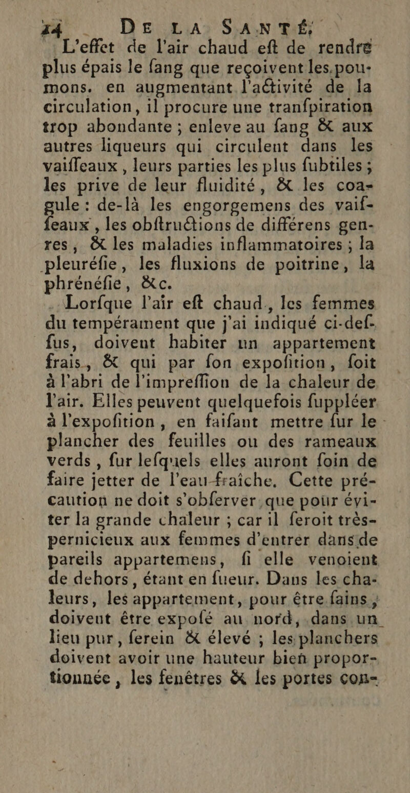 . Dea.,Lias SANTÉ L'effet de l'air chaud eft de rendre plus épais le fang que reçoivent les.pou- mons. en augmentant l'activité de Îa circulation, il procure une tranfpiration trop abondante ; enleve au fang &amp; aux autres liqueurs qui circulent dans les vaifleaux , leurs parties les plus fubtiles ; les prive de leur fluidité, &amp; les coa- gule : de-là les engorgemens des vaif- feaux , les obftruétions de différens gen- res, &amp; les maladies inflammatoires ; la pleuréfie, les fluxions de poitrine, la phrénéfie, à&amp;c. .Lorfque l’aïr eft chaud. les femmes du tempérament que j'ai indiqué ci-def. fus, doivent habiter un appartement frais, &amp; qui par fon expoñition, foit à l'abri de l’impreflion de la chaleur de l'air. Elles peuvent quelquefois fuppléer à l’expofition, en faifant mettre fur le - plancher des feuilles ou des rameaux verds , fur lefquels elles auront foin de faire jetter de l’eau fraîche, Cette pré- caution ne doit s’obferver que pour évi- ter la grande chaleur ; car il feroit très- pernicieux aux femmes d'entrer dansde pareils appartemens, fi elle venoient de dehors, étant en fueur. Dans les cha- leurs, les appartement, pour être. fains , doiveut être expofé au nord,.dans un lieu pur, ferein &amp; élevé ; les planchers doivent avoir une hauteur bien propor- tionnée , les fenêtres &amp; les portes cou-