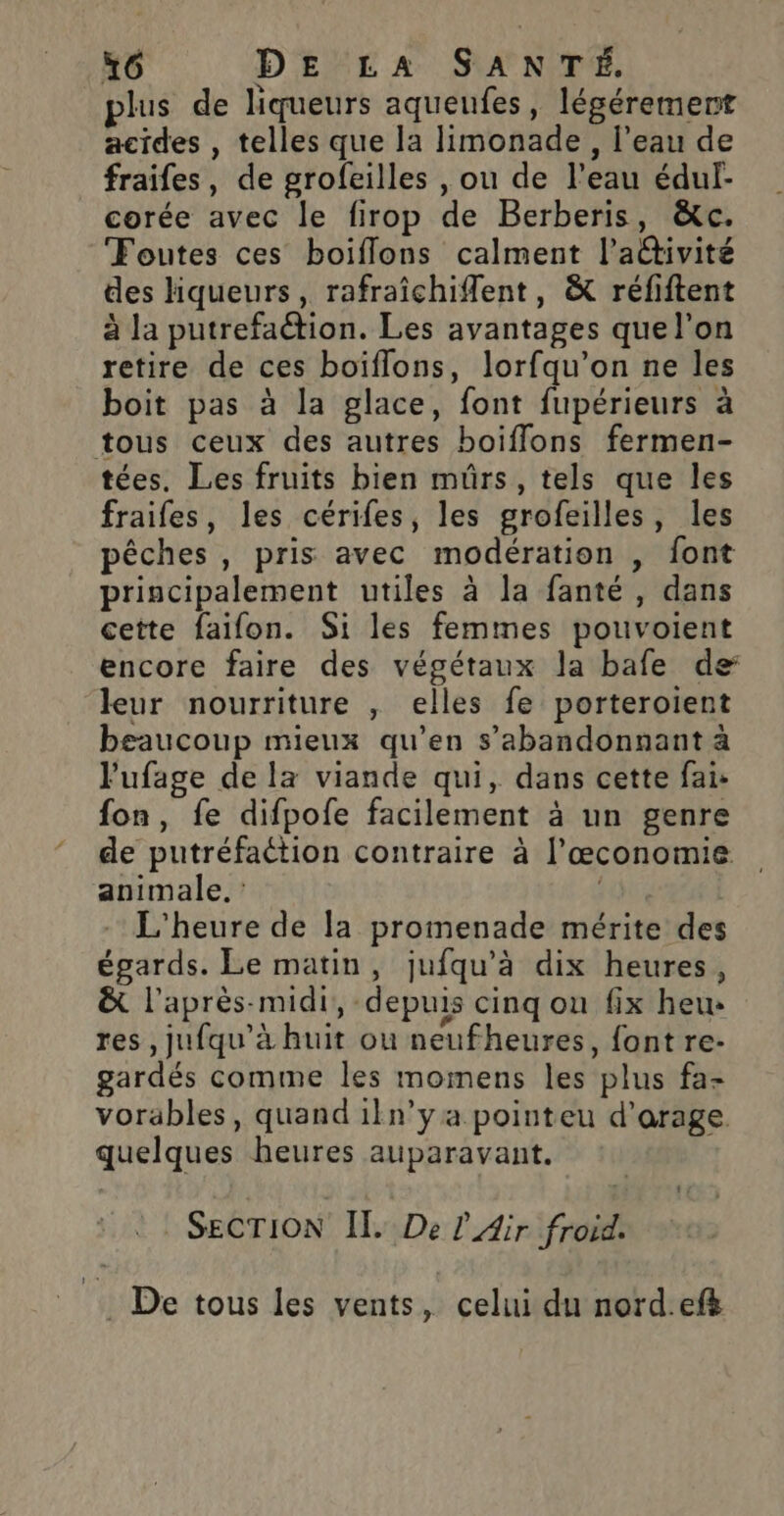 plus de liqueurs aqueufes, légérement acides , telles que la limonade, l’eau de fraifes, de grofeilles , ou de l’eau éduf- corée avec le firop de Berberis, &amp;c. Foutes ces boiflons calment l’aêtivité des liqueurs, rafraîchiflent, &amp; réfiftent à la putrefaétion. Les avantages que l’on retire de ces boïflons, lorfqu’on ne les boit pas à la glace, font fupérieurs à tous ceux des autres boiffons fermen- tées. Les fruits bien mürs, tels que les fraifes, les cérifes, les grofeilles, les pêches , pris avec modération , font principalement utiles à la fanté , dans cette faifon. Si les femmes pouvoient encore faire des végétaux la bafe de leur nourriture , elles fe porteroient beaucoup mieux qu’en s’abandonnant à lufage de la viande qui, dans cette fai: fon, fe difpofe facilement à un genre de putréfaétion contraire à l’œconomie animale. : | | L'heure de la promenade mérite des égards. Le matin, jufqu’à dix heures, ë&amp; l'après-midi, depuis cinq on fix heu» res , jufqu’à huit ou neufheures, font re- gardés comme les momens les plus fa- vorables, quand 1ln’ya pointeu d’'arage. quelques heures auparavant. ©! SECTION IL. De l'Air froid. . De tous les vents, celui du nord.ef&amp;