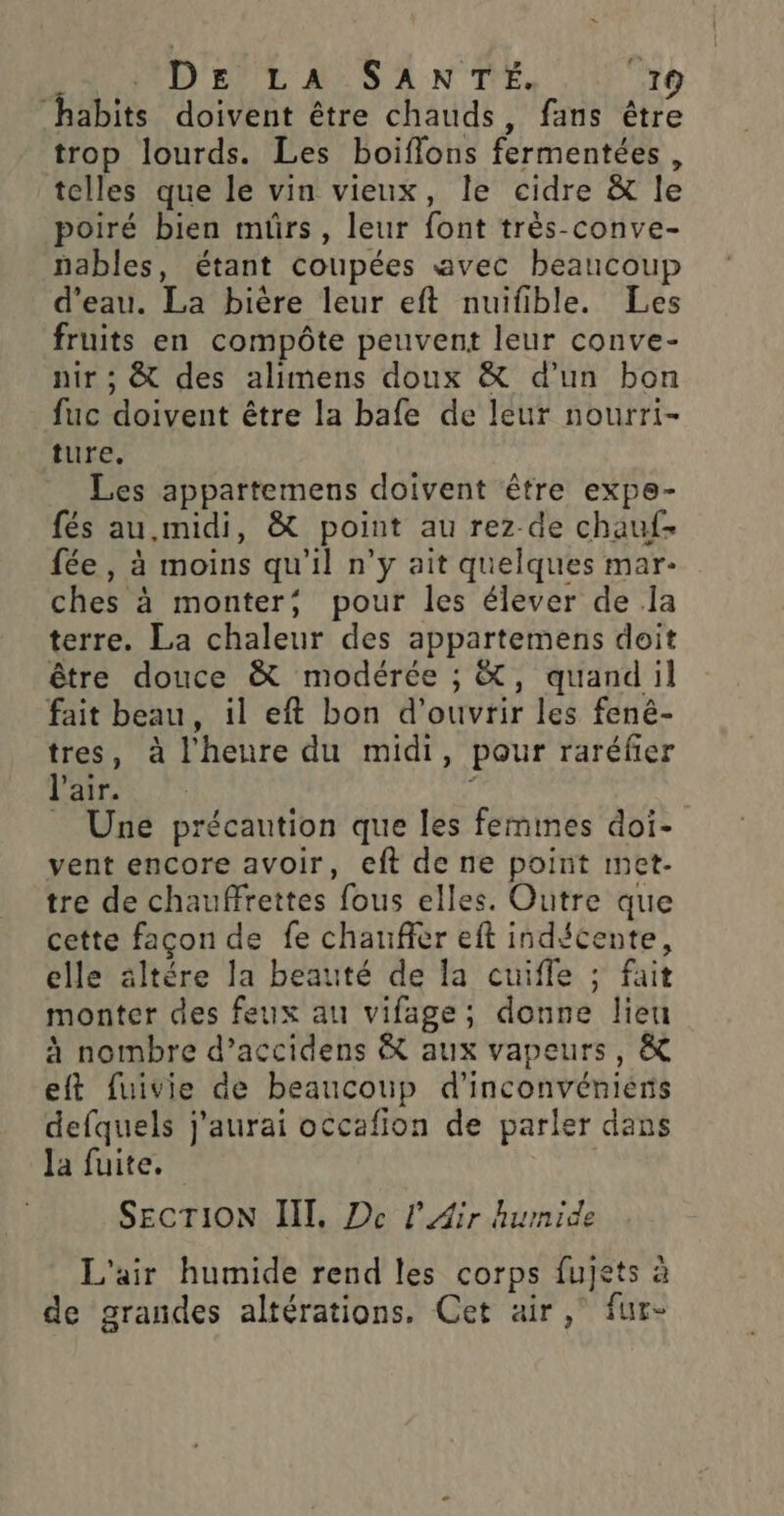 “habits doivent être chauds, fans être trop lourds. Les boiffons fermentées, telles que le vin vieux, le cidre &amp; le poiré bien mürs, leur font très-conve- nables, étant coupées avec beaucoup d’eau. La bière leur eft nuifible. Les fruits en compôte peuvent leur conve- nir ; &amp; des alimens doux &amp; d’un bon fuc doivent être la bafe de leur nourri- ture, Les appartemens doivent être expe- fés au midi, &amp; point au rez de chauf- fée, à moins qu'il n’y ait quelques mar: ches à monter; pour les élever de la terre. La chaleur des appartemens doit être douce &amp; modérée ; &amp;, quand il fait beau, il eft bon d'ouvrir les fené- tres, à l'heure du midi, pour raréfer l'air. i | = Une précaution que les femmes doi- vent encore avoir, eft de ne point met- tre de chauffrettes fous elles. Outre que cette façon de fe chaufier eft indécente, elle âltére la beauté de la cuifle ; fait monter des feux au vifage; donne lieu à nombre d’accidens &amp; aux vapeurs, &amp; eft fuivie de beaucoup d’inconvénierns defquels j'aurai occafion de parler dans Ja fuite. | SECTION III, De l'Air humide L'air humide rend les corps fujets à de grandes altérations. Cet air ,° fur-