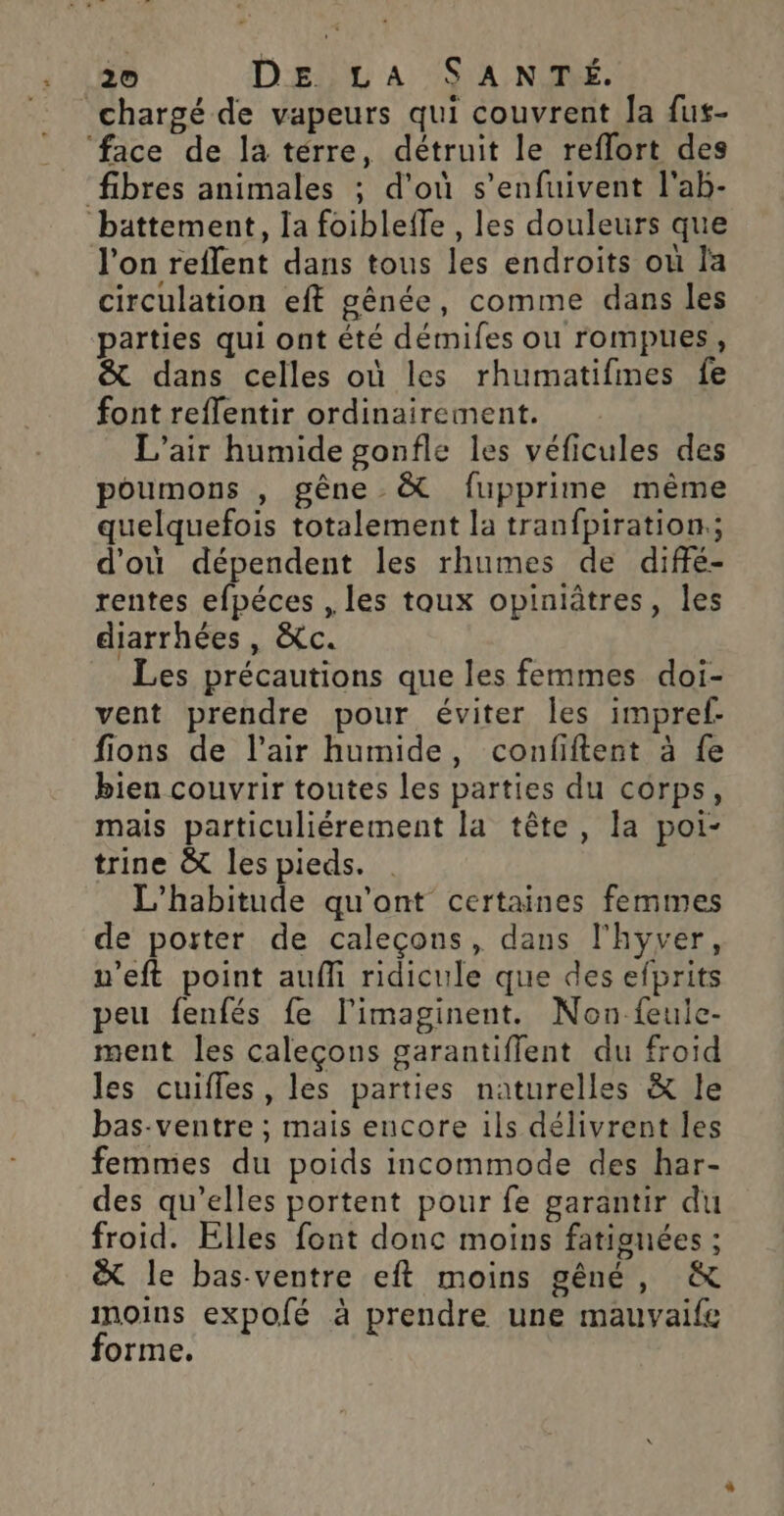 = chargé de vapeurs qui couvrent Ja fus- ‘face de la térre, détruit le reflort des ‘fibres animales ; d'où s’enfuivent l'ab- battement, Ia foiblefle , les douleurs que l'on reflent dans tous les endroits où la circulation eft gênée, comme dans les parties qui ont été démifes ou rompues, &amp; dans celles où les rhumatifimes fe font reffentir ordinairement. L'air humide gonfle les véficules des poumons , gêne &amp; fupprime même quelquefois totalement la tranfpiration.; d'où dépendent les rhumes de diffé- rentes efpéces , les toux opiniâtres, les diarrhées, &amp;c. Les précautions que les femmes doi- vent prendre pour éviter les impref- fions de l’air humide, confiftent à fe bien couvrir toutes les parties du corps, mais particuliérement la tête, la poi- trine &amp; les pieds. L'habitude qu'ont certaines femmes de porter de caleçons, dans l'hyver, u’eft point aufli ridicule que des efprits peu fenfés fe l'imaginent. Non feuice- ment les caleçons garantiffent du froid les cuifles, les parties naturelles &amp; le bas-ventre ; mais encore ils délivrent les femmes du poids incommode des har- des qu’elles portent pour fe garantir du froid. Elles font donc moins fatigunées ; &amp; le bas-ventre eft moins gêné, &amp; moins expolé à prendre une mauvaife forme.