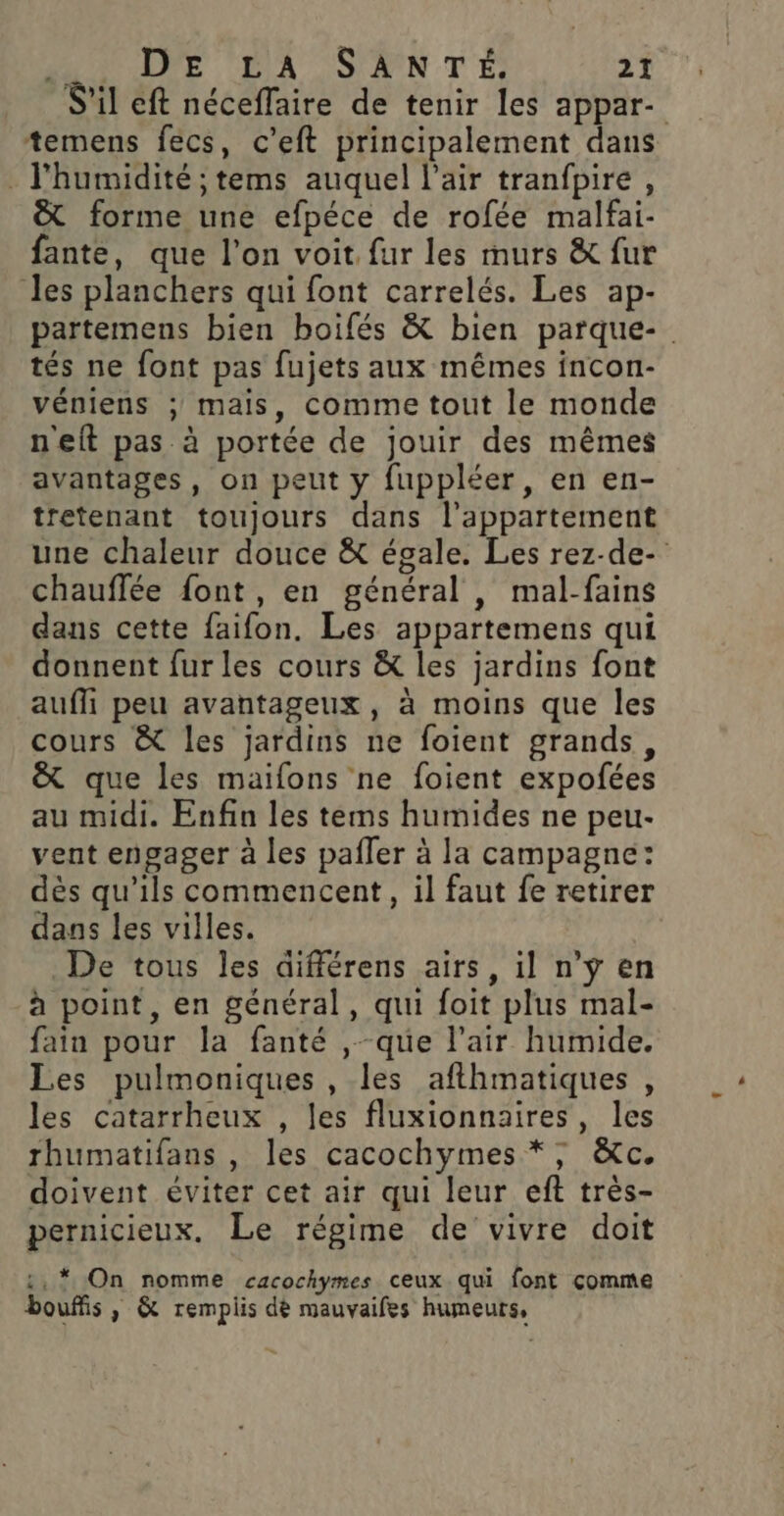 S'il eft néceffaire de tenir les appar- temens fecs, c’eft principalement dans . l'humidité ; tems auquel l'air tranfpire , &amp; forme une efpéce de rofée malfai- fante, que l’on voit fur les murs &amp; fur les planchers qui font carrelés. Les ap- partemens bien boifés &amp; bien parque- tés ne font pas fujets aux mêmes incon- véniens ; mais, comme tout le monde n'eft pas à portée de jouir des mêmes avantages, on peut y fuppléer, en en- tretenant toujours dans l'appartement une chaleur douce &amp; égale. Les rez-de- chauffée font , en général , mal-fains dans cette {aifon. Les appartemens qui donnent fur les cours &amp; les jardins font aufli peu avantageux, à moins que les cours &amp; les jardins ne foient grands, &amp; que les maifons ne foient expofées au midi. Enfin les tems humides ne peu- vent engager à les pafler à la campagne: dès qu'ils commencent, il faut fe retirer dans les villes. De tous les différens airs, il n’ÿ en à point, en général, qui foit plus mal- fain pour la fanté ,-que l'air humide. Les pulmoniques , les afthmatiques , les catarrheux , les fluxionnaires, les rhumatifans , les cacochymes *,; &amp;c. doivent éviter cet air qui leur eft très- pernicieux. Le régime de vivre doit :, * On nomme cacochymes ceux qui font comme bouffis , &amp; remplis dè mauvaifes humeurs,