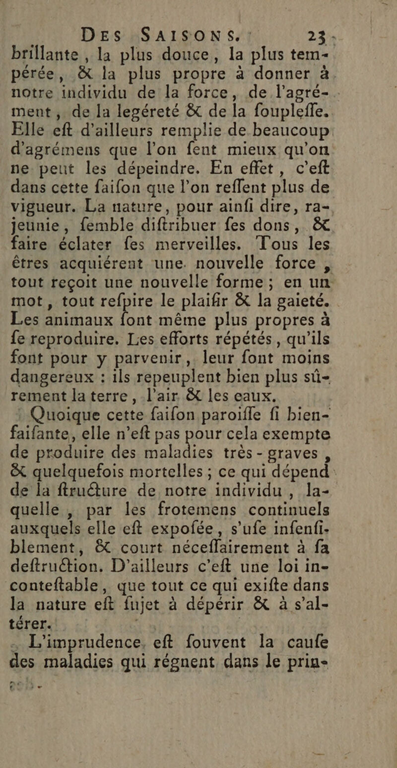 brillante , la plus douce, la plus tem- pérée, &amp; la plus propre à donner à. notre individu de la force, de l’agré- . ment ; de la legéreté &amp; de la foupleffe. Elle eft d'ailleurs remplie de beaucoup d’agrémens que l’on fent mieux qu’on ne peut les dépeindre, En effet, c’eft dans cette faifon que l’on reffent plus de vigueur. La nature, pour ainfi dire, ra- jeunie, femble diftribuer fes dons, &amp; faire éclater fes merveilles. Tous les êtres acquiérent une. nouvelle force , tout reçoit une nouvelle forme; en un mot , tout refpire le plaifir &amp; la gaieté. Les animaux ns même plus propres à fe reproduire. Les efforts répétés, qu'ils font pour y parvenir, leur font moins dangereux : ils repeuplent bien plus sû- rement la terre , l'air &amp; les eaux. : Quoique cette faifon paroifle fi bien- faifante, elle n’eft pas pour cela exempte de produire des be très-graves, &amp; quelquefois mortelles ; ce qui dépend de la ftruéture de notre individu , la- quelle , par les frotemens continuels auxquels elle eft expofée, s’ufe infenfi- blement, &amp; court néceflfairement à fa deftruétion. D'ailleurs c'eft une loi in- conteftable, que tout ce qui exifte dans la nature eft fujet à dépérir &amp; à s’al- térer. | . L'imprudence, eft fouvent la caufe des maladies qui régnent dans le prin- 2 … t